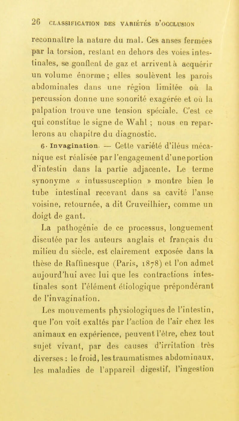 reconncdtre la nature du mal. Ces anses fermées par la torsion, reslanl en dehors des voies intes- tinales, se gondonl de gaz et arrivent à acquérir un volume énorme; elles soulèvent les parois abdominales dans une région limilée où la percussion donne une sonorité exagérée et où la palpation trouve une tension spéciale. C'est ce qui constitue le signe de Wahl ; nous en repar- lerons au chapitre du diagnostic. 6- Invagination. — Cette variété d'iléus méca- nique est réalisée par l'engagement d'uneporlion d'intestin dans la partie adjacente. Le terme synonyme « intussusceplion » montre bien le tube intestinal recevant dans sa cavité l'anse voisine, retournée, a dit Cruveilhier, comme un doigt de gant. La pathogénie de ce processus, longuement discutée par les auteurs anglais et français du milieu du siècle, est clairement exposée dans la thèse de Raffinesque (Paris, 1878) et l'on admet aujourd'hui avec lui que les contractions intes- tinales sont l'élément éliologique prépondérant de l'invagination. Les mouvements physiologiques de l'intestin, que l'on voit exaltés par l'action de l'air chez les animaux en expérience, peuvent l'être, chez tout sujet vivant, par des causes d'irritation très diverses : le froid, lestraumatismes abdominaux, les maladies de l'appareil digestif, l'ingestion
