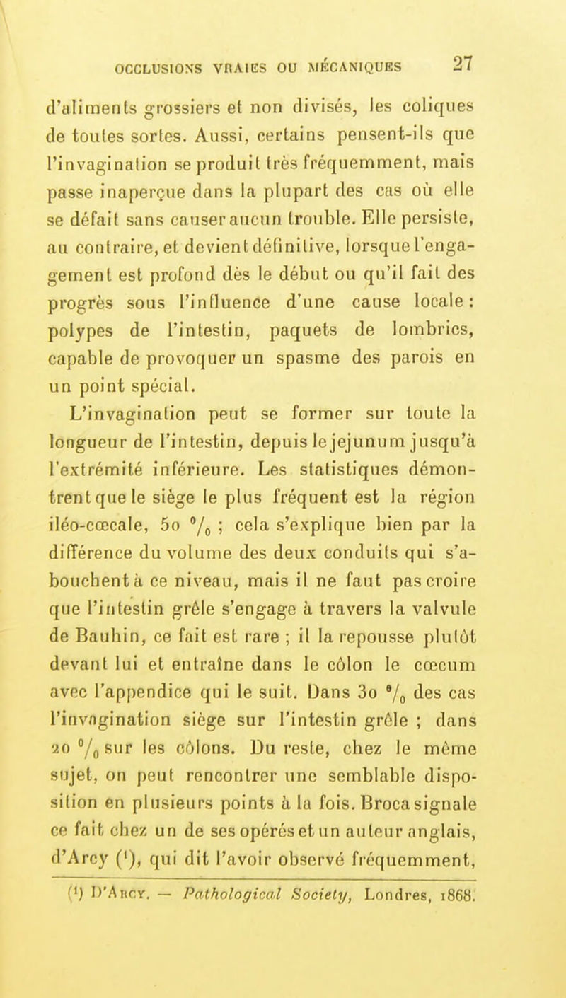 d'aliments grossiers et non divisés, les coliques de toutes sortes. Aussi, certains pensent-ils que l'invagination se produit très fréquemment, mais passe inaperçue dans la plupart des cas où elle se défait sans causer aucun trouble. Elle persiste, au contraire, et devient définitive, lorsque l'enga- gement est profond dès le début ou qu'il fait des progrès sous l'influence d'une cause locale: polypes de l'intestin, paquets de lombrics, capable de provoquer un spasme des parois en un point spécial. L'invagination peut se former sur toute la longueur de l'intestin, depuis le jéjunum jusqu'à l'extrémité inférieure. Les statistiques démon- trent que le siège le plus fréquent est la région iléo-cœcale, 5o '/^ ; cela s'explique bien par la différence du volume des deux conduits qui s'a- bouchent à ce niveau, mais il ne faut pas croire que l'intestin grêle s'engage à travers la valvule de Baubin, ce fait est rare ; il la repousse plutôt devant lui et entraîne dans le côlon le cœcum avec l'appendice qui le suit. Dans 3o •/„ des cas l'invagination siège sur l'intestin grêle ; dans 20 /j sur les côlons. Du reste, cbez le môme sujet, on peut rencontrer une semblable dispo- sition en plusieurs points à la fois. Brocasignale ce fait chez un de ses opérés et un auteur anglais, d'Arcy ('), qui dit l'avoir observé fréquemment, (') D'AncY. — Pathological Society, Londres, 1868;
