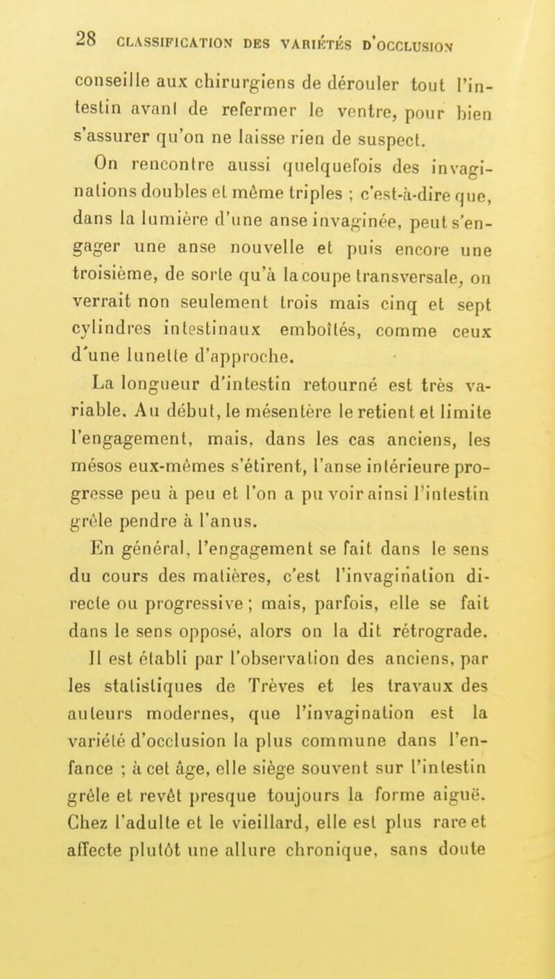 conseille aux chirurgiens de dérouler tout l'in- testin avant de refermer le ventre, pour bien s'assurer qu'on ne laisse rien de suspect. On rencontre aussi quelquefois des invagi- nations doubles et môme triples ; c'est-à-dire que, dans la lumière d'une anse invaginée, peut s'en- gager une anse nouvelle et puis encore une troisième, de sorte qu'à la coupe transversale, on verrait non seulement trois mais cinq et sept cylindres intestinaux emboîtés, comme ceux d'une lunette d'approche. La longueur d'intestin retourné est très va- riable. Au début, le mésentère le retient et limite l'engagement, mais, dans les cas anciens, les mésos eux-mêmes s'étirent, l'anse intérieure pro- gresse peu à peu et l'on a pu voir ainsi l'intestin grêle pendre à l'anus. En général, l'engagement se fait dans le sens du cours des matières, c'est l'invagination di- recte ou progressive ; mais, parfois, elle se fait dans le sens opposé, alors on la dit rétrograde. II est établi par l'observation des anciens, par les statistiques de Trêves et les travaux des auteurs modernes, que l'invagination est la variété d'occlusion la plus commune dans l'en- fance ; à cet âge, elle siège souvent sur l'intestin grêle et revêt presque toujours la forme aiguë. Chez l'adulte et le vieillard, elle est plus rare et affecte plutôt une allure chronique, sans doute