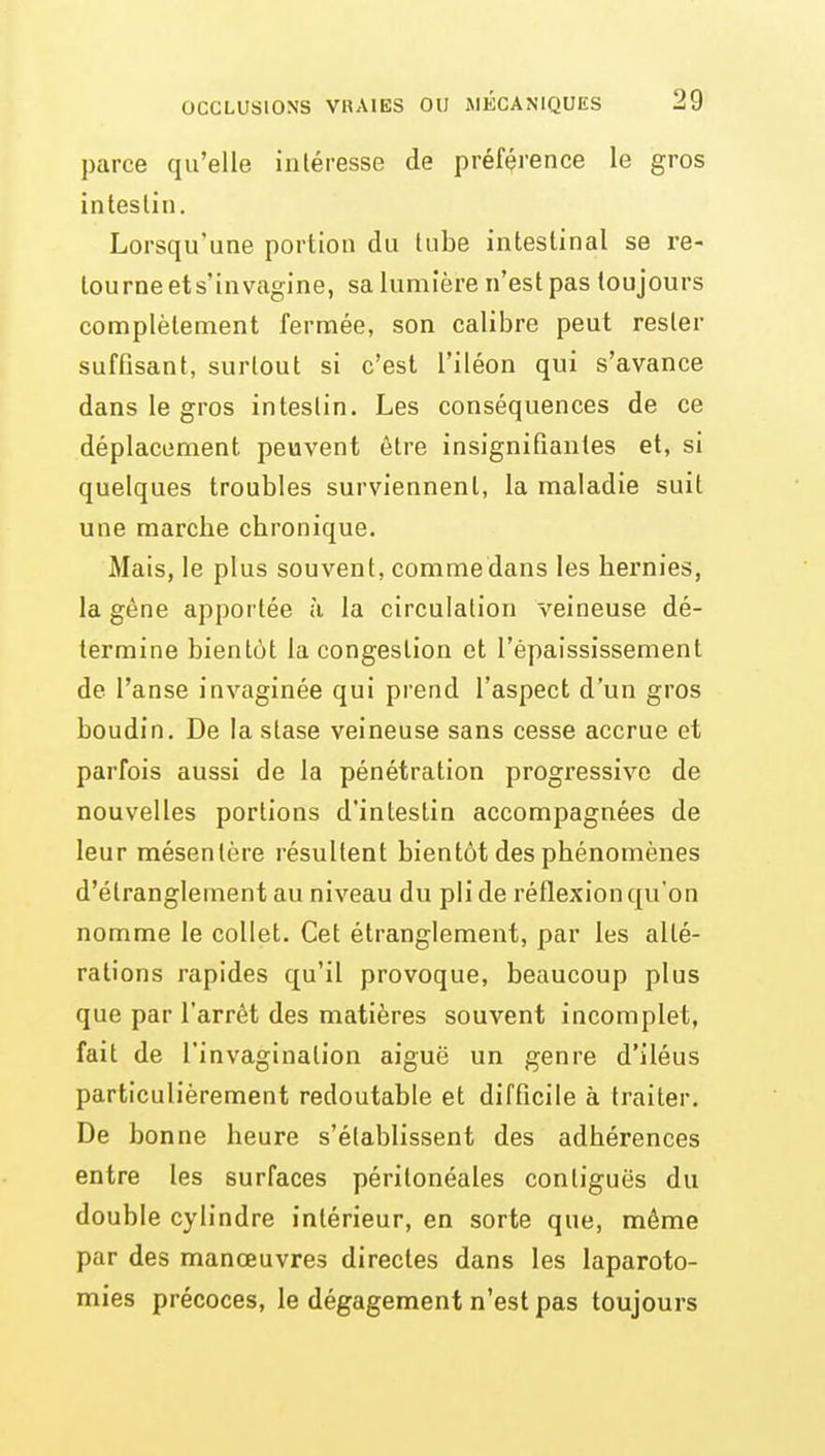 parce qu'elle iiiléresse de préf(?rence le gros intestin. Lorsqu'une portion du tube intestinal se re- tourne et s'invagine, sa lumière n'est pas toujours complètement fermée, son calibre peut rester suffisant, surtout si c'est l'iléon qui s'avance dans le gros intestin. Les conséquences de ce déplacement peuvent être insignifiantes et, si quelques troubles surviennent, la maladie suit une marcbe chronique. Mais, le plus souvent, comme dans les hernies, la gêne apportée à la circulation veineuse dé- termine bientôt la congestion et l'épaississement de l'anse invaginée qui prend l'aspect d'un gros boudin. De la stase veineuse sans cesse accrue et parfois aussi de la pénétration progressive de nouvelles portions d'intestin accompagnées de leur mésentère résultent bientôt des phénomènes d'étranglement au niveau du pli de réflexion qu'on nomme le collet. Cet étranglement, par les alté- rations rapides qu'il provoque, beaucoup plus que par l'arrêt des matières souvent incomplet, fait de l'invagination aiguë un genre d'iléus particulièrement redoutable et difficile à traiter. De bonne heure s'établissent des adhérences entre les surfaces péritonéales contiguës du double cylindre intérieur, en sorte que, même par des manœuvres directes dans les laparoto- mies précoces, le dégagement n'est pas toujours