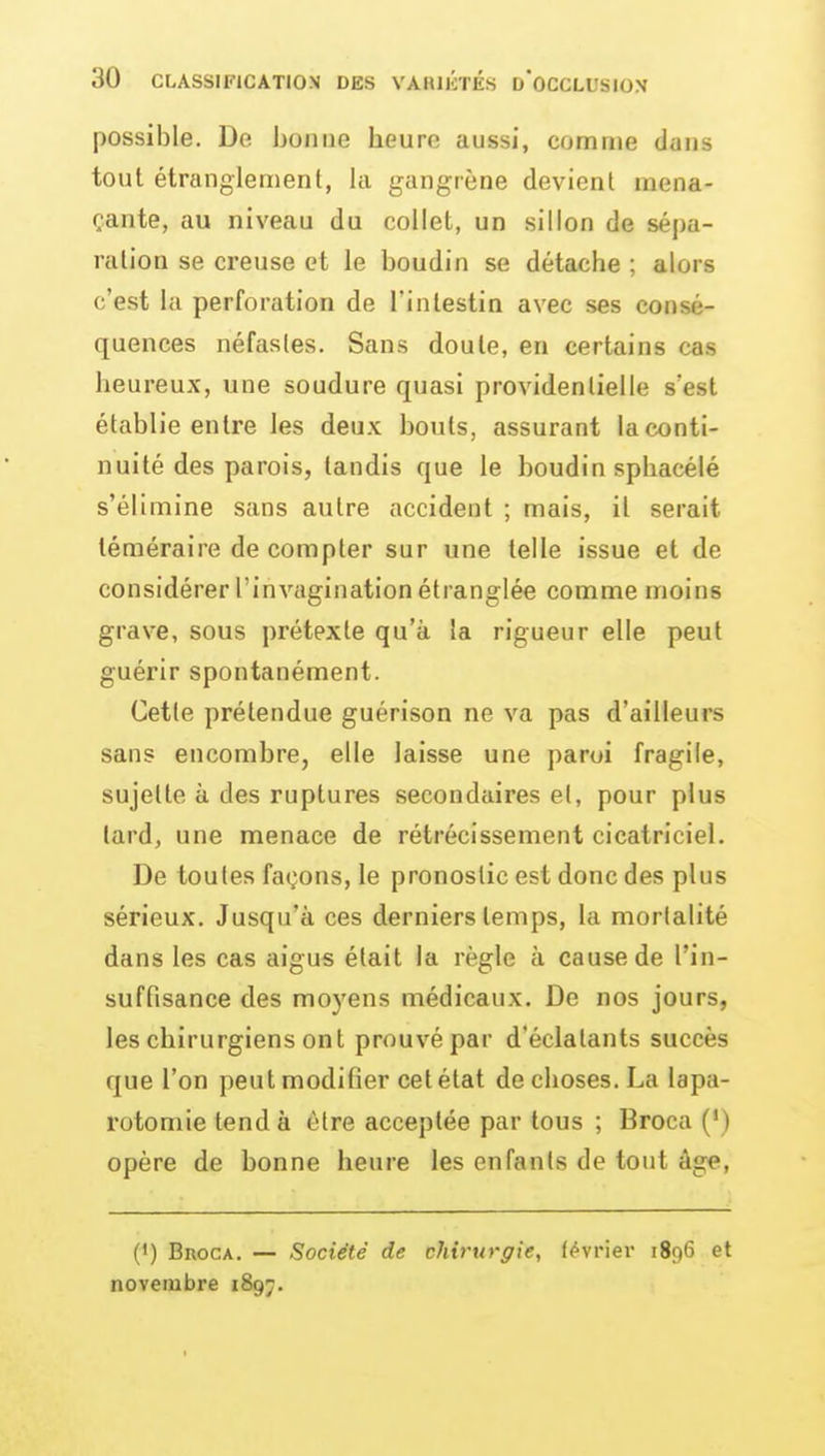 possible. De bonue heure aussi, comme dans tout étranglement, la gangrène devient mena- çante, au niveau du collet, un sillon de sépa- ration se creuse et le boudin se détache ; alors c'est la perforation de l'intestin avec ses consé- quences néfastes. Sans doute, en certains cas heureux, une soudure quasi providentielle s'est établie entre les deu.v bouts, assurant la conti- nuité des parois, tandis que le boudin spliacélé s'élimine sans autre accident ; mais, il serait téméraire de compter sur une telle issue et de considérer l'invagination étranglée comme moins grave, sous prétexte qu'à la rigueur elle peut guérir spontanément. Cette prétendue guérison ne va pas d'ailleurs sans encombre, elle laisse une paroi fragile, sujette à des ruptures secondaires et, pour plus lard, une menace de rétrécissement cicatriciel. De toutes façons, le pronostic est donc des plus sérieux. Jusqu'à ces derniers temps, la mortalité dans les cas aigus était la règle à cause de l'in- suffisance des mo)'ens médicaux. De nos jours, les chirurgiens ont prouvé par d'éclatants succès que l'on peut modifier cetétat de choses. La lapa- rotomie tend à être acceptée par tous ; Broca (') opère de bonne heure les enfants de tout âge, (') BnocA. — Société de chirurgie, février 1896 et novembre 1897.