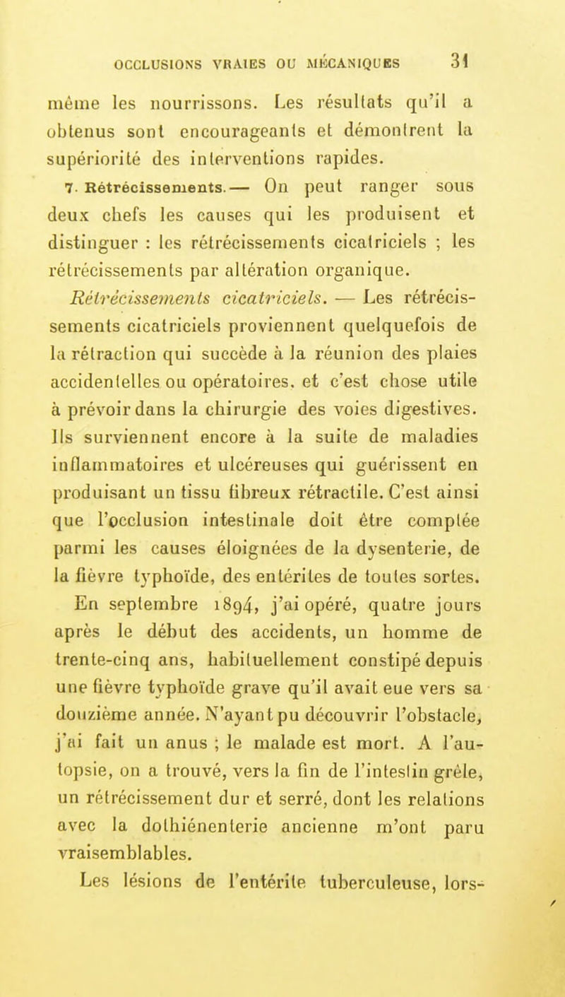 même les nourrissons. Les résultats qu'il a obtenus sont encourageants et démontrent la supériorité des interventions rapides. 7. Rétrécissements.— On peut ranger sous deux chefs les causes qui les produisent et distinguer : les rétrécissements cicatriciels ; les rétrécissements par altération organique. Rélrêcissemenls cicatriciels. — Les rétrécis- sements cicatriciels proviennent quelquefois de la rétraction qui succède à la réunion des plaies accidentelles ou opératoires, et c'est chose utile à prévoir dans la chirurgie des voies digestives. Ils surviennent encore à la suite de maladies inflammatoires et ulcéreuses qui guérissent en produisant un tissu fibreux rétractile. C'est ainsi que l'occlusion intestinale doit être comptée parmi les causes éloignées de la dysenterie, de la lièvre typhoïde, des entérites de toutes sortes. En septembre 1894, j'ai opéré, quatre jours après le début des accidents, un homme de trente-cinq ans, habituellement constipé depuis une fièvre typhoïde grave qu'il avait eue vers sa douzième année. N'ayant pu découvrir l'obstacle, j'ai fait un anus ; le malade est mort. A l'au- topsie, on a trouvé, vers la fin de l'inteslin grêle, un rétrécissement dur et serré, dont les relations avec la dolhiénenlerie ancienne m'ont paru vraisemblables. Les lésions de l'entérite tuberculeuse, lors-