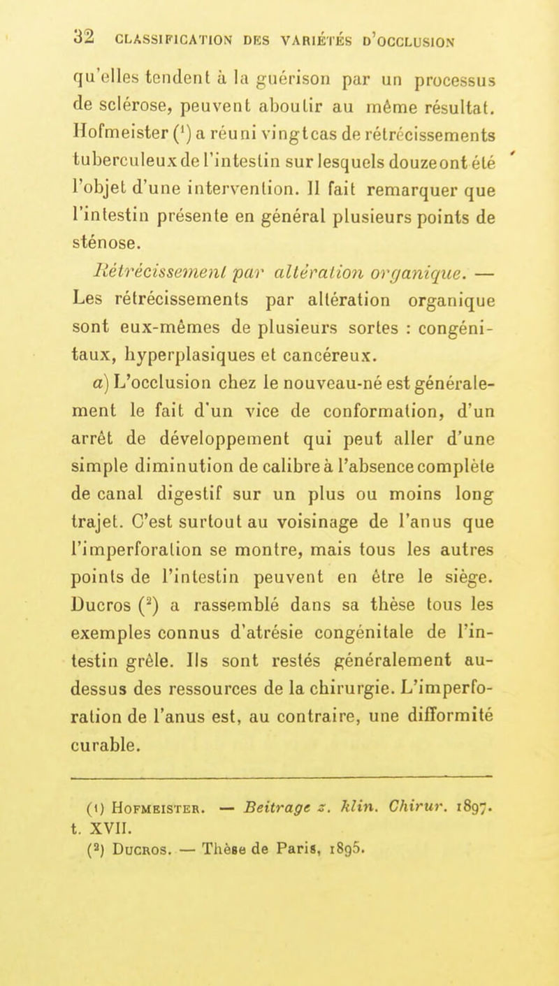 qu'elles tendent à la guérison par un processus de sclérose, peuvent aboutir au même résultat. Hofmeister (*) a réuni vingtcas de rétrécissements tuberculeux de l'intestin sur lesquels douzeont été l'objet d'une intervention. Il fait remarquer que l'intestin présente en général plusieurs points de sténose. Itétrècissemenl par altéralion organique. — Les rétrécissements par altération organique sont eux-mêmes de plusieurs sortes : congéni- taux, liyperplasiques et cancéreux. a) L'occlusion chez le nouveau-né est générale- ment le fait d'un vice de conformation, d'un arrêt de développement qui peut aller d'une simple diminution de calibre à l'absence complète de canal digestif sur un plus ou moins long trajet. C'est surtout au voisinage de l'anus que l'imperforalion se montre, mais tous les autres points de l'intestin peuvent en être le siège. Ducros (^) a rassemblé dans sa thèse tous les exemples connus d'atrésie congénitale de l'in- testin grêle. Ils sont restés généralement au- dessus des ressources de la chirurgie. L'imperfo- ralion de l'anus est, au contraire, une difformité curable. (1) Hofmeister. — Beitrage s. klin. Chirur. 1897. t. XVII. (2) Ducros. — Thèse de Paris, iSgS.