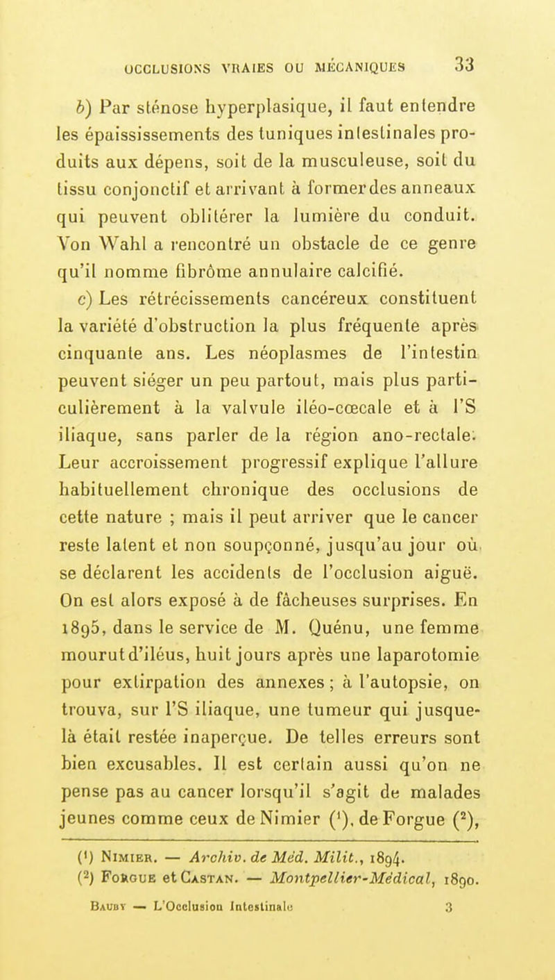 b) Par sténose hyperplasique, il faut entendre les épaississements des tuniques intestinales pro- duits aux dépens, soit de la musculeuse, soil du tissu conjonctif et arrivant à former des anneaux qui peuvent oblitérer la lumière du conduit. Von Wahl a rencontré un obstacle de ce genre qu'il nomme fibrome annulaire calcifié. c) Les rétrécissements cancéreux constituent la variété d'obstruction la plus fréquente après cinquante ans. Les néoplasmes de l'intestin peuvent siéger un peu partout, mais plus parti- culièrement à la valvule iléo-cœcale et à l'S iliaque, sans parler de la région ano-rectale^ Leur accroissement progressif explique l'allure habituellement chronique des occlusions de cette nature ; mais il peut arriver que le cancer reste latent et non soupçonné, jusqu'au jour où se déclarent les accidents de l'occlusion aiguë. On est alors exposé à de fâcheuses surprises. En 1895, dans le service de M. Quénu, une femme mourut d'iléus, huit jours après une laparotomie pour extirpation des annexes ; à l'autopsie, on trouva, sur l'S iliaque, une tumeur qui jusque- là était restée inaperçue. De telles erreurs sont bien excusables. Il est certain aussi qu'on ne pense pas au cancer lorsqu'il s'agit de malades jeunes comme ceux de Nimier (').deForgue C^), (•) Nimier. — Archiv. de Méd. Milit., 1894. (2) FoRGUE etCxsTAN. — Montpellier-Médical, 1890. Baubt — L'OccIusioD intealinalu 3