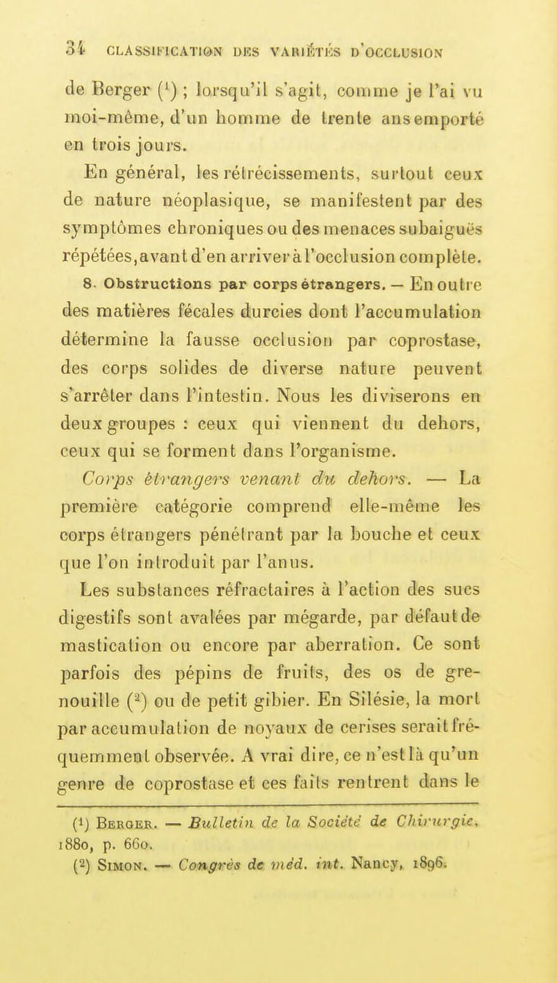 de Berger (') ; lorsqu'il s'agit, comme je l'ai vu moi-même, d'un homme de trente ans emporté en trois jours. En général, les rétrécissements, surtout ceux de nature néoplasique, se manifestent par des symptômes chroniques ou des menaces subaiguës répétées,avantd'enarriveràl'occlusion complète. 8. Obstructions par corps étrangers. — En outre des matières fécales durcies dont l'accumulation détermine la fausse occlusion par coprostase, des corps solides de diverse nature peuvent s'arrêter dans l'intestin. Nous les diviserons en deux groupes: ceux qui viennent du dehors, ceux qui se forment dans l'organisme. Corps éh-angers venant du dehors. — La première catégorie comprend elle-même les corps étrangers pénétrant par la bouche et ceux que l'on introduit par l'anus. Les substances réfractaires à l'action des sucs digestifs sont avalées par mégarde, par défaut de mastication ou encore par aberration. Ce sont parfois des pépins de fruits, des os de gre- nouille (^) ou de petit gibier. En Silésie, la mort par accumulation de noyaux de cerises seraitfré- quemmeol observée. A vrai dire, ce n'est là qu'un genre de coprostase et ces faits rentrent dans le (1) Berger. — Bulletin de la Société de Chirurgie, i88o, p. 66o. (2) Simon. — Congrès de viéd. int. Nancy, 1896.