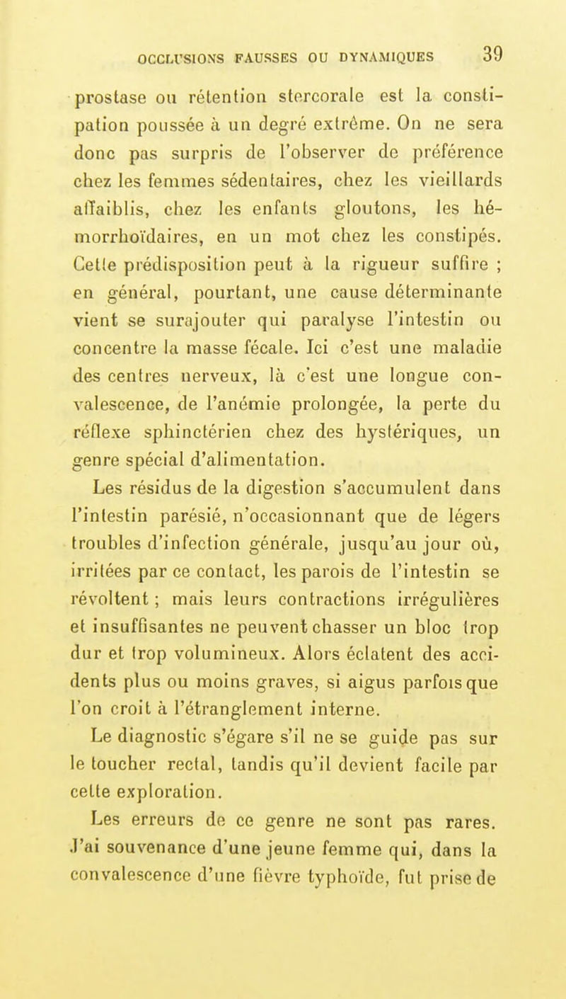 prostase ou rétention stercorale est la consti- pation poussée à un degré extrême. On ne sera donc pas surpris de l'observer de préférence chez les femmes sédentaires, chez les vieillards affaiblis, chez les enfants gloutons, les hé- morrhoïdaires, en un mot chez les constipés. Cette prédisposition peut à la rigueur suffire ; en général, pourtant, une cause déterminante vient se surajouter qui paralyse l'intestin ou concentre la masse fécale. Ici c'est une maladie des centres nerveux, là c'est une longue con- valescence, de l'anémie prolongée, la perte du réflexe sphinctérien chez des hystériques, un genre spécial d'alimentation. Les résidus de la digestion s'accumulent dans l'intestin parésié, n'occasionnant que de légers troubles d'infection générale, jusqu'au jour où, irritées parce contact, les parois de l'intestin se révoltent ; mais leurs contractions irrégulières et insuffisantes ne peuvent chasser un bloc trop dur et trop volumineux. Alors éclatent des acci- dents plus ou moins graves, si aigus parfois que l'on croit à l'étranglement interne. Le diagnostic s'égare s'il ne se guide pas sur le toucher rectal, tandis qu'il devient facile par cette exploration. Les erreurs de ce genre ne sont pas rares. J'ai souvenance d'une jeune femme qui, dans la convalescence d'une fièvre typhoïde, fut prise de