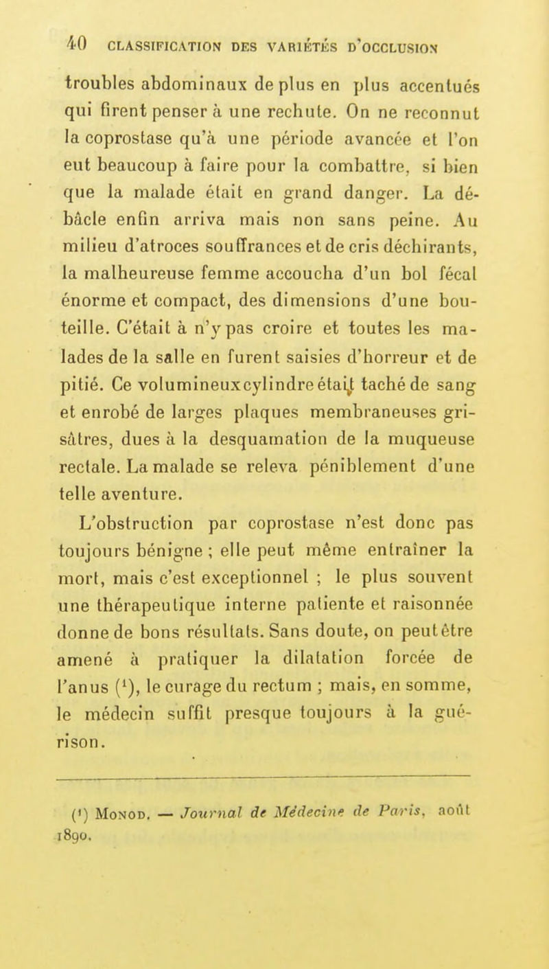 troubles abdominaux de plus en plus accentués qui firent penser à une rechute. On ne reconnut la coprostase qu'à une période avancée et l'on eut beaucoup à faire pour la combattre, si bien que la malade était en grand danger. La dé- bâcle enfin arriva mais non sans peine. Au milieu d'atroces souffrances et de cris déchirants, la malheureuse femme accoucha d'un bol fécal énorme et compact, des dimensions d'une bou- teille. C'était à n'y pas croire et toutes les ma- lades de la salle en furent saisies d'horreur et de pitié. Ce volumineuxcylindi'e étai^t taché de sang et enrobé de larges plaques membraneuses gri- sâtres, dues à la desquamation de la muqueuse rectale. La malade se releva péniblement d'une telle aventure. L'obstruction par coprostase n'est donc pas toujours bénigne ; elle peut même entraîner la mort, mais c'est exceptionnel ; le plus souvent une thérapeutique interne patiente et raisonnée donne de bons résultais. Sans doute, on peutétre amené à pratiquer la dilatation forcée de l'anus le curage du rectum ; mais, en somme, le médecin suffit presque toujours à la gué- ri son. (') MoNOD. — Journal de Médecinr de Paris, aoilt 1890.