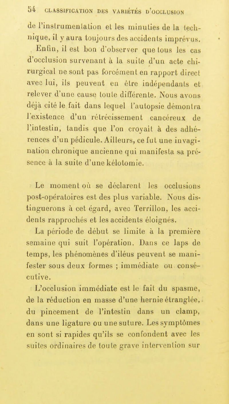 de l'inslrumenlalion et les minuties de la lecli- iiique, il y aura toujours des accidents imprévus. Enfin, il est bon d'observer que tous les cas d'occlusion survenant à la suite d'un acte chi- rurgical ne sont pas forcément en rapport direct avec lui, ils peuvent en être indépendants et relever d'une cause toute dilTérente. Nous avons déjà cité le fait dans lequel l'autopsie démontra l'existence d'un rétrécissement cancéreux de l'intestin, tandis que l'on croyait à des adhé- rences d'un pédicule. Ailleurs, ce fut une invagi- nation chronique ancienne qui manifesta sa pré- sence à la suite d'une kélotomie. Le moment où se déclarent les occlusions post-opératoires est des plus variable. Nous dis- tinguerons à cet égard, avec ïerrillon, les acci- dents rapprochés et les accidents éloignés. La période de début se limite à la première semaine qui suit l'opération. Dans ce laps de temps, les phénomènes d'iléus peuvent se mani- fester sous deux formes ; immédiate ou consé- cutive. L'occlusion immédiate est le fait du spasme, de la réduction en masse d'une hernie étranglée,. du pincement de l'intestin dans un clamp. dans une ligature ou une suture. Les symptômes en sont si rapides qu'ils se confondent avec les suites ordinaires de toute grave iiitervonlion sur