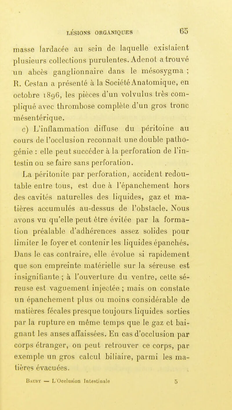 masse lardacée au sein de laquelle exislaient plusieurs coUeclions purulentes. Adenot a trouvé un abcès ganglionnaire dans le mésosygnna ; R. Ceslan a présenté à la SociétéAnatomique, en octobre 1896, les pièces d'un volvulus très com- pliqué avec thrombose complète d'un gros tronc mésentérique. c) L'inflammation diffuse du péritoine au cours de l'occlusion reconnaît une double patho- génie : elle peut succéder à la perforation de l'in- testin ou se faire sans perforation. La péritonite par perforation, accident redou- table entre tous, est due à l'épanchement hors des cavités naturelles des liquides, gaz et ma- tières accumulés au-dessus de l'obstacle. Nous avons vu qu'elle peut être évitée par la forma- lion préalable d'adhérences assez solides pour limiter le foyer et contenir les liquides épanchés. Dans le cas contraire, elle évolue si rapidement que son empreinte matérielle sur la séreuse est insignifiante ; à l'ouverture du ventre, celte sé- reuse esl vaguement injectée ; mais on constate un épanchement plus ou moins considérable de matières fécales presque toujours liquides sorties par la rupture en même temps que le gaz et bai- gnant les anses affaissées. En cas d'occlusion par corps étranger, on peut retrouver ce corps, par exemple un gros calcul biliaire, parmi les ma- tières évacuées.