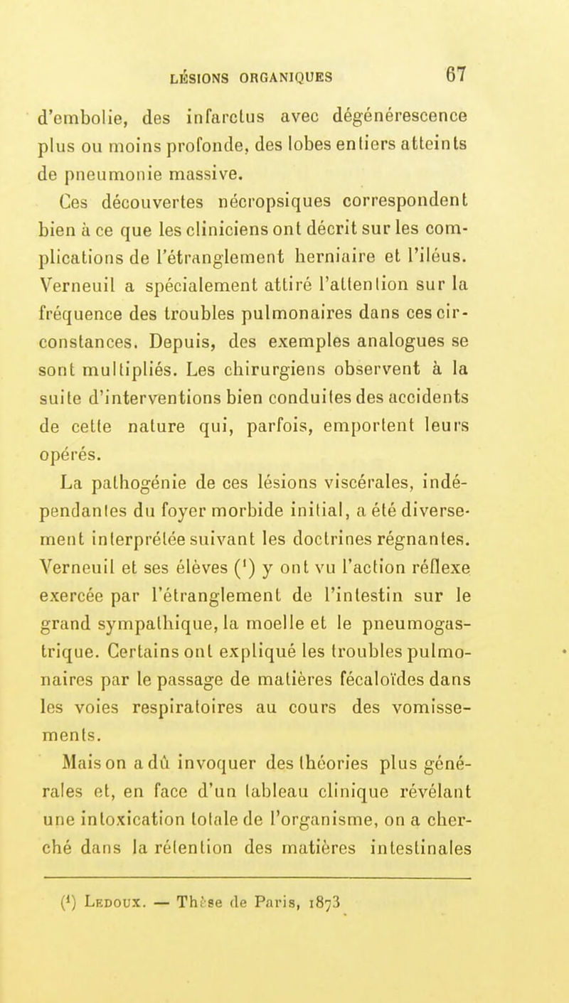 d'embolie, des infarctus avec dégénérescence plus ou moins profonde, des lobes entiers atteints de pneumonie massive. Ces découvertes nécropsiques correspondent bien à ce que les cliniciens ont décrit sur les com- plications de l'étrangiement berniaire et l'iléus. Verneuil a spécialement attiré l'attention sur la fréquence des troubles pulmonaires dans ces cir- constances. Depuis, dos exemples analogues se sont multipliés. Les chirurgiens observent à la suite d'interventions bien conduites des accidents de cette nature qui, parfois, emportent leurs opérés. La pathogénie de ces lésions viscérales, indé- pendanles du foyer morbide initial, a été diverse- ment interprétée suivant les doctrines régnantes. Verneuil et ses élèves (') y ont vu l'action réflexe exercée par l'étranglement de l'intestin sur le grand sympathique, la moelle et le pneumogas- trique. Certains ont expliqué les troubles pulmo- naires par le passage de matières fécaloïdes dans les voies respiratoires au cours des vomisse- ments. Mais on a dû invoquer des théories plus géné- rales et, en face d'un tableau clinique révélant une intoxication totale de l'organisme, on a cher- ché dans la rétention des matières intestinales