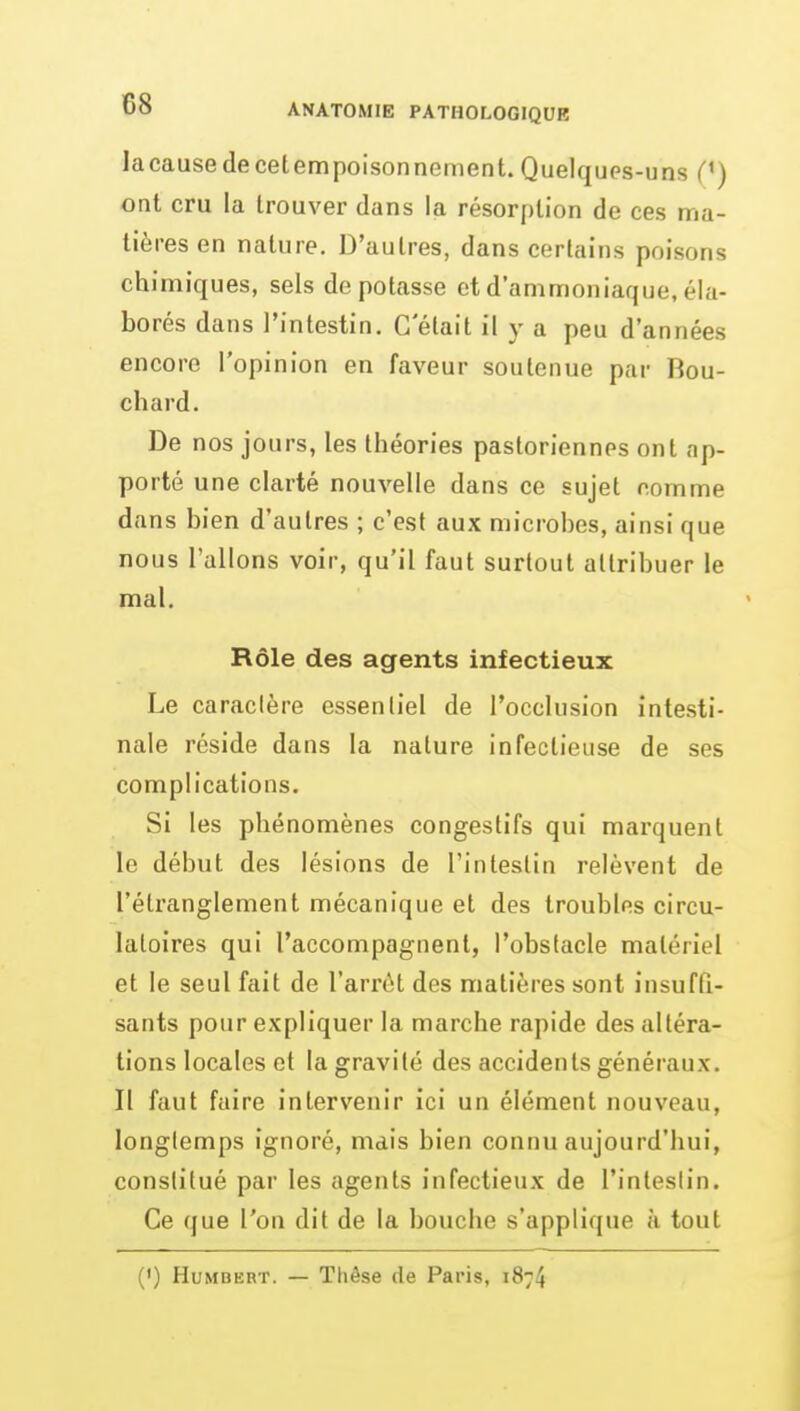 lacausedecetempoisonnement. Quelques-uns C) ont cru la trouver dans la résorption de ces ma- tières en nature. D'autres, dans certains poisons chimiques, sels dépotasse et d'ammoniaque, éla- borés dans l'intestin. G elait il y a peu d'années encore l'opinion en faveur soutenue par Bou- chard. De nos jours, les théories pasloriennes ont ap- porté une clarté nouvelle dans ce sujet comme dans bien d'autres ; c'est aux microbes, ainsi que nous Talions voir, qu'il faut surtout attribuer le mal. Rôle des agents infectieux Le caractère essentiel de l'occlusion intesti- nale réside dans la nature infectieuse de ses complications. Si les phénomènes congestifs qui marquent le début des lésions de l'intestin relèvent de l'étranglement mécanique et des troubles circu- latoires qui l'accompagnent, l'obstacle matériel et le seul fait de l'arrêt des matières sont insufQ- sants pour expliquer la marche rapide des altéra- tions locales et la gravité des accidents généraux. Il faut faire intervenir ici un élément nouveau, longtemps ignoré, mais bien connu aujourd'hui, constitué par les agents infectieux de l'intestin. Ce que l'on dit de la bouche s'applique à tout