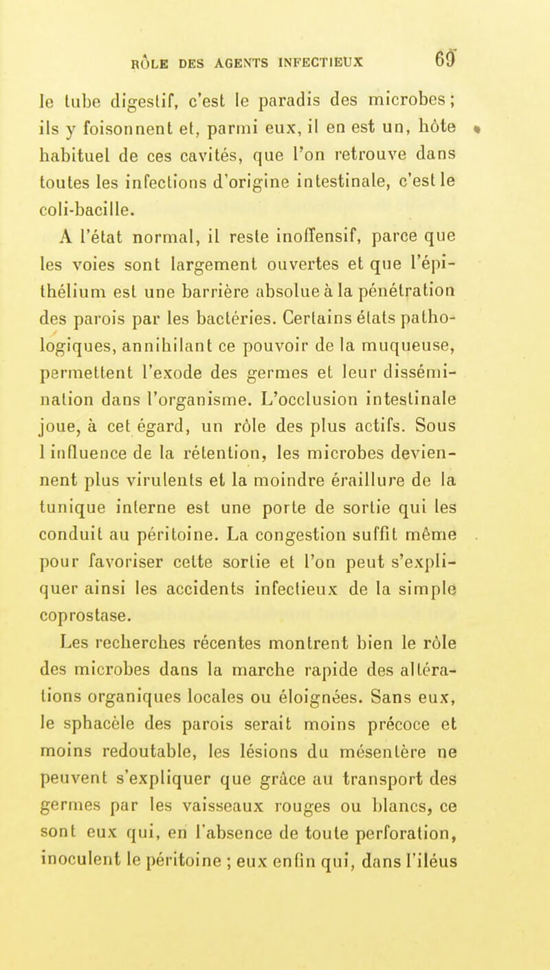 le tube digeslif, c'est le paradis des microbes; ils y foisonnent et, parmi eux, il en est un, hôte « habituel de ces cavités, que l'on retrouve dans toutes les infections d'origine intestinale, c'est le coli-bacille. A l'état normal, il reste inoffensif, parce que les voies sont largement ouvertes et que l'épi- thélium est une barrière absolue à la pénétration des parois par les bactéries. Certains états patho- logiques, annihilant ce pouvoir de la muqueuse, permettent l'exode des germes et leur dissémi- nation dans l'organisme. L'occlusion intestinale joue, à cet égard, un rôle des plus actifs. Sous 1 influence de la rétention, les microbes devien- nent plus virulents et la moindre éraillure de la tunique interne est une porte de sortie qui les conduit au péritoine. La congestion suffit môme . pour favoriser celte sortie et l'on peut s'expli- quer ainsi les accidents infectieux de la simple coprostase. Les recherches récentes montrent bien le rôle des microbes dans la marche rapide des altéra- lions organiques locales ou éloignées. Sans eux, le sphacèle des parois serait moins précoce et moins redoutable, les lésions du mésentère ne peuvent s'expliquer que grâce au transport des germes par les vaisseaux rouges ou blancs, ce sont eux qui, en l'absence de toute perforation, inoculent le péritoine ; eux enfin qui, dans l'iléus