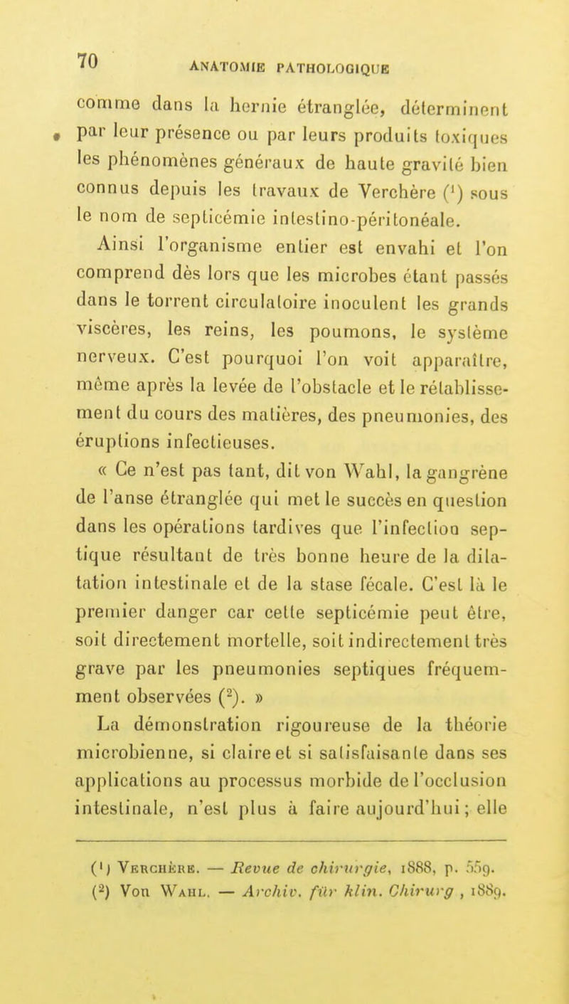 comme dans la hernie étranglée, déterminent , par leur présence ou par leurs produits toxiques les phénomènes généraux de haute gravité bien connus depuis les travaux de Verchère (') sous le nom de septicémie intestino-péritonéale. Ainsi l'organisme entier est envahi et l'on comprend dès lors que les microbes étant passés dans le torrent circulatoire inoculent les grands viscères, les reins, les poumons, le système nerveux. C'est pourquoi l'on voit apparaître, môme après la levée de l'obstacle et le rétablisse- ment du cours des matières, des pneumonies, des éruptions infectieuses. « Ce n'est pas tant, dit von Wahi, la gangrène de r anse étranglée qui met le succès en question dans les opérations tardives que l'infection sep- tique résultant de très bonne heure de la dila- tation intestinale et de la stase fécale. C'est là le premier danger car cette septicémie peut être, soit directement mortelle, soit indirectement très grave par les pneumonies septiques fréquem- ment observées (^). » La démonstration rigoureuse de la théorie microbienne, si claire et si satisfaisante dans ses applications au processus morbide de l'occlusion intestinale, n'est plus à faire aujourd'hui ; elle (') Verchkre. — Revue de okirttrgie, 1888, p. âlg. (2) Von Wahl. — Archiv. fur klin. Ohirurg , 1889.