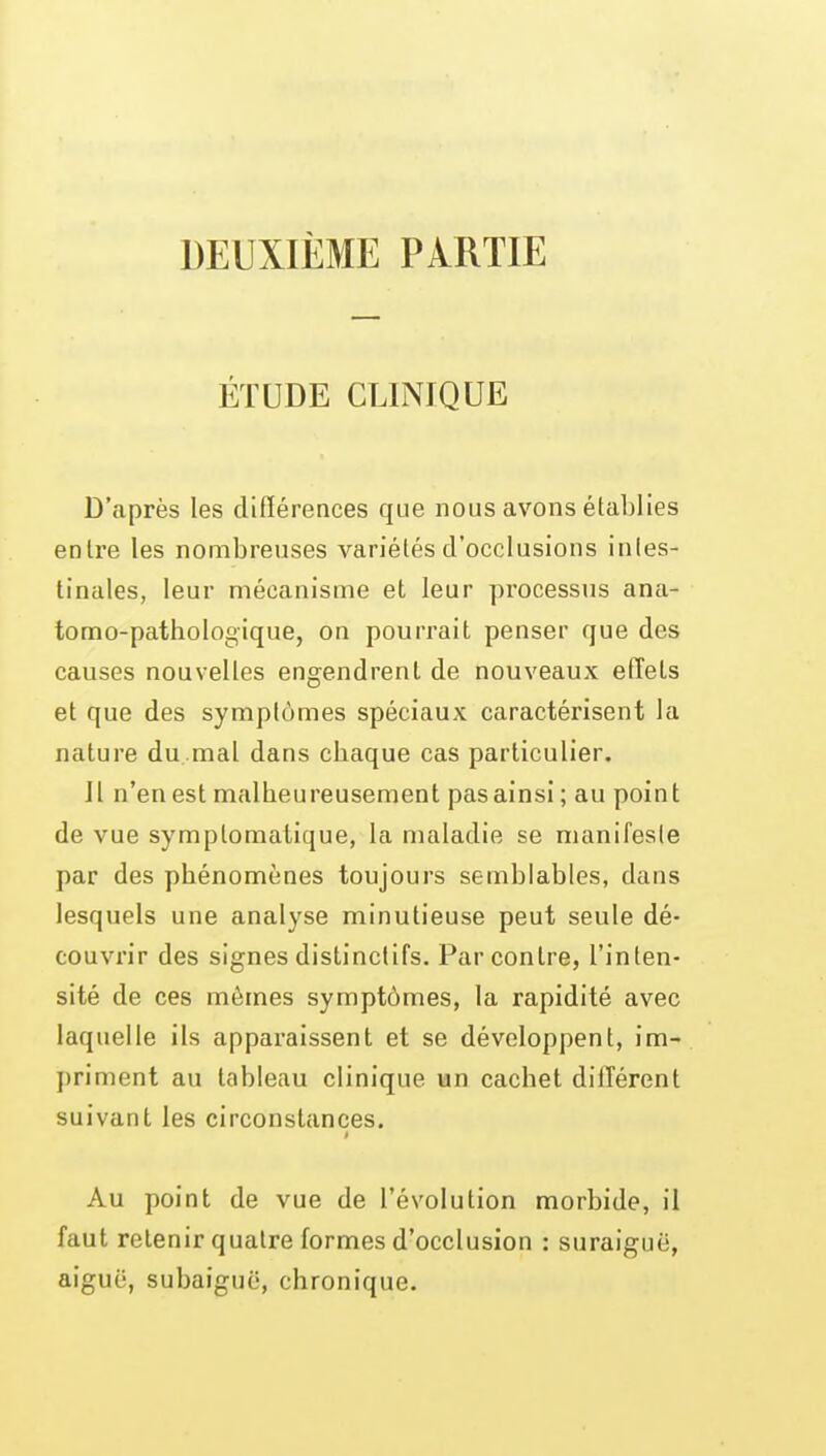 DEUXIÈME PARTIE ÉTUDE CLINIQUE D'après les différences que nous avons établies enlre les nombreuses variétés d'occlusions intes- tinales, leur mécanisme et leur processus ana- tomo-pathologique, on pourrait penser que des causes nouvelles engendrent de nouveaux effets et que des symptômes spéciaux caractérisent la nature du mal dans cbaque cas particulier. Il n'en est malheureusement pas ainsi ; au point de vue symptomatique, la maladie se nianifesle par des phénomènes toujours semblables, dans lesquels une analyse minutieuse peut seule dé- couvrir des signes dislinctifs. Par contre, l'inten- sité de ces mêmes symptômes, la rapidité avec laquelle ils apparaissent et se développent, im- priment au tableau clinique un cachet différent suivant les circonstances. Au point de vue de l'évolution morbide, il faut retenir quatre formes d'occlusion : suraiguë, aiguë, subaiguë, chronique.
