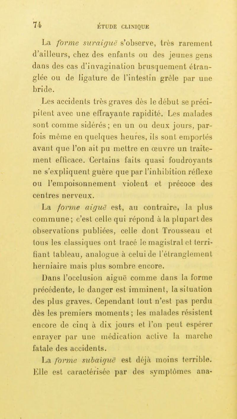 La forme suraiguë s'observe, très rarement d'ailleurs, chez des enfanls ou des jeunes gens dans des cas d'invagination brusquement étran- glée ou de ligature de l'intestin grêle par une bride. Les accidents très graves dès le début se préci- pitent avec une elîrayanle rapidité. Les malades sont comme sidérés; en un ou deux jours, par- fois même en quelques heures, ils sont emportés avant que l'on ait pu mettre en œuvre un traite- ment efficace. Certains faits quasi foudroyants ne s'expliquent guère que par l'inhibition réflexe ou l'empoisonnement violent et précoce des centres nerveux. La forme aiguë est, au contraire, la plus commune; c'est celle qui répond à la plupart des observations publiées, celle dont Trousseau et tous les classiques ont tracé le magistral et terri- fiant tableau, analogue à celui de l'étranglement herniaire mais plus sombre encore. Dans l'occlusion aiguë comme dans la forme précédente, le danger est imminent, la situation des plus graves. Cependant tout n'est pas perdu dès les premiers moments; les malades résistent encore de cinq à dix jours et l'on peut espérer enrayer par une médication active la marche fatale des accidents. La forme suhaifjuë est d(\icï moins terrible. Elle est caractérisée par des symptômes ana-