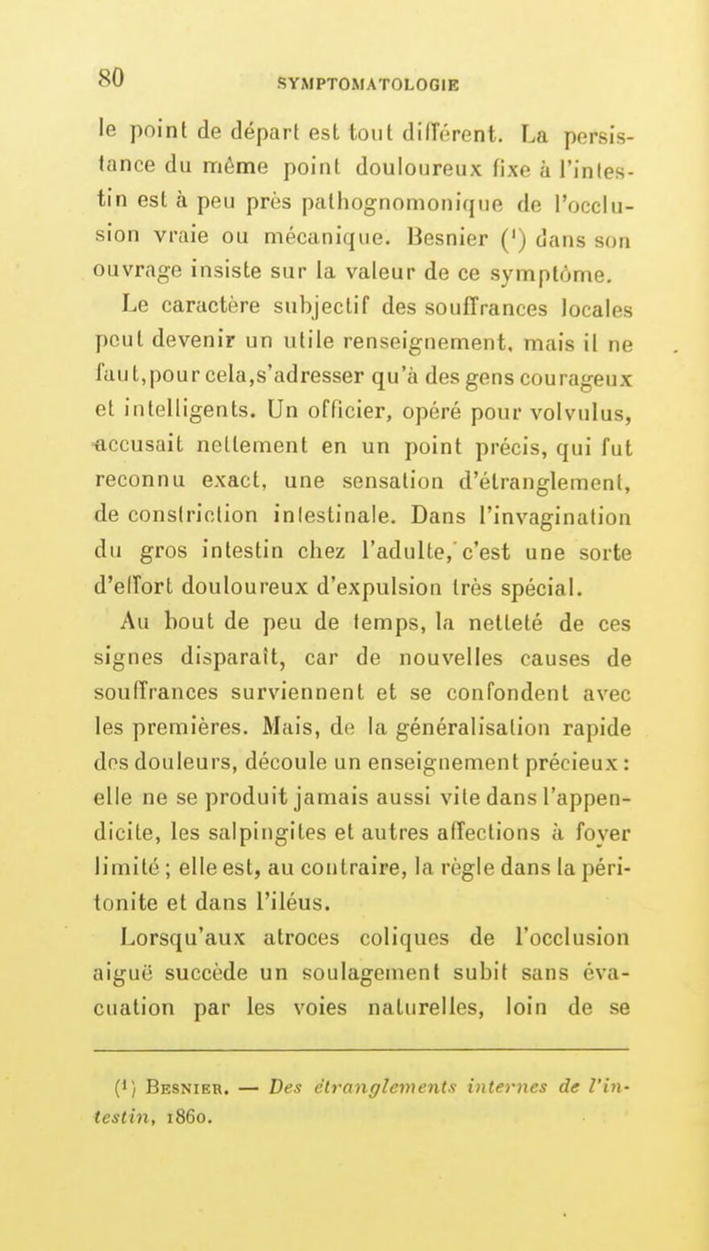 le point de départ est tout diiïérent. La persis- tance du même point douloureux fixe à l'intes- tin est à peu près pathognomonique de l'occlu- sion vraie ou mécanique. Besnier (') dans son ouvrage insiste sur la valeur de ce symptôme. Le caractère subjectif des souffrances locales peut devenir un utile renseignement, mais il ne faut,pour cela,s'adresser qu'à des gens courageux et intelligents. Un officier, opéré pour volvulus, ■accusait nettement en un point précis, qui fut reconnu exact, une sensation d'étranglement, de consiriction inlestinaie. Dans l'invagination du gros intestin chez l'adulte,'c'est une sorte d'elTort douloureux d'expulsion très spécial. Au bout de peu de temps, la netteté de ces signes disparaît, car de nouvelles causes de souffrances surviennent et se confondent avec les premières. Mais, de la généralisation rapide des douleurs, découle un enseignement précieux : elle ne se produit jamais aussi vite dans l'appen- dicite, les salpingites et autres affections à foyer limité ; elle est, au contraire, la règle dans la péri- tonite et dans l'iléus. Lorsqu'aux atroces coliques de l'occlusion aiguë succède un soulagement subit sans éva- cuation par les voies naturelles, loin de se (1) Besnier. — Des étranglements internes de l'in- testin, 1860.