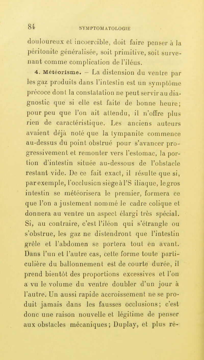 douloureux el incoercible, doit faire penser a la péritonite généralisée, soit primitive, soit surve- nant comme complication de l'iléus. 4. Météorisme. - La distension du ventre par les gaz produits dans l'intestin est un symptôme précoce dont la constatation ne peut servir au dia- gnostic que si elle est faite de bonne heure; pour peu que l'on ait attendu, il n'offre plus rien de caractéristique. Les anciens auteurs avaient déjà noté que la tympanile commence au-dessus du point obstrué pour s'avancer pro- gressivement et remonter vers l'estomac, la por- tion d'intestin située au-dessous de l'obstacle restant vide. De ce fait exact, il résulte que si, parexemple, l'occlusion siégeal'S iliaque, legros intestin se météorisera le premier, formera ce que l'on a justement nommé le cadre colique et donnera au ventre un aspect élargi très spécial. Si, au contraire, c'est l'iléon qui s'étrangle ou s'obstrue, les gaz ne distendront que l'intestin grêle et l'abdomen se portera tout en avant. Dans l'un et l'autre cas, cette forme toute parti- culière du ballonnement est de courte durée, il prend bientôt des proportions excessives et l'on a vu le volume du ventre doubler d'un jour à l'autre. Un aussi rapide accroissement ne se pro- duit jamais dans les fausses occlusions; c'est donc une raison nouvelle et légitime de penser aux obstacles mécaniques; Duplay, et plus ré-