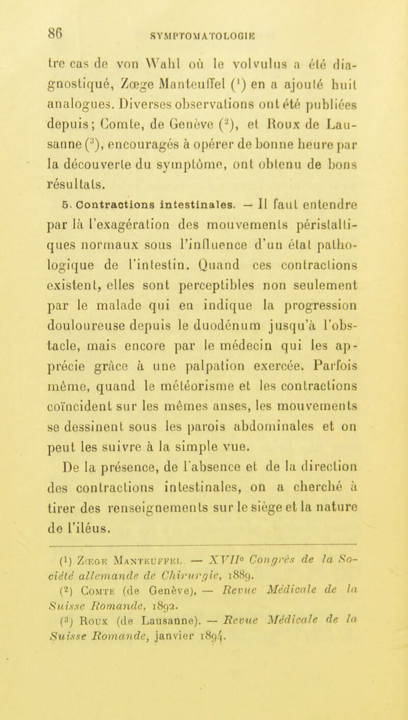 tre cas de von Wtilil où le vol vu! us a élé f]i;i- gnostiqué, Zœge Manteuirel (') en a ajoulé huit analogues. Diverses observalions ont été publiées depuis; Comte, de Genève (^), et Roux de Lau- sanne (^), encouragés à opérer de bonne heure par la découverte du symptôme, ont obtenu de bons résultats. 5. Contractions intestinales. — II faut entendre par là l'exagération des mouvements périslalli- ques normaux sous l'influence d'un étal patho- logique de l'intestin. Quand ces contractions existent, elles sont perceptibles non seulement par le malade qui en indique la progression douloureuse depuis le duodénum jusqu'à l'obs- tacle, mais encore par le médecin qui les ap- précie grâce à une palpalion exercée. Parfois même, quand le météorisme et les contractions coïncident sur les mêmes anses, les mouvements se dessinent sous les parois abdominales et on peut les suivre à la simple vue. De la présence, de l'absence et de la direction des contractions intestinales, on a cherché à tirer des renseignements sur le siège et la nature de l'iléus. (1) ZrEGR Mantiîuffhi. — XF//» Congrès de la So- ciété allemande de Chirurgie, i88(). (2) CoMTK (de Genève). — Revue Médicale de la Suisse Romande, 1892. (J Rou.K (de Lausanne). — Revue Médicale de la Suisse Romande, janvier 189/1.