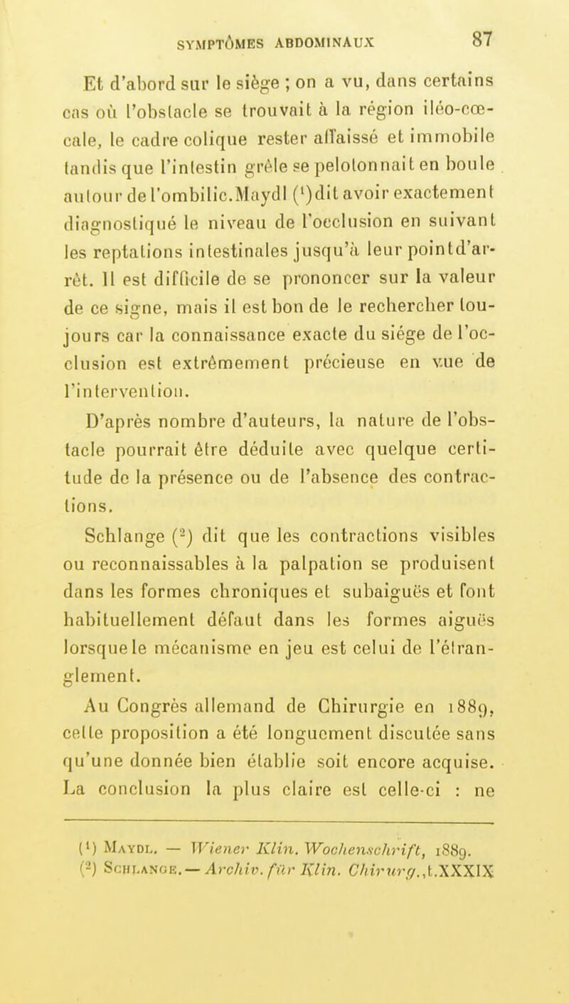 Et d'abord sur le siège ; on a vu, dans certains cas où l'obstacle se trouvait à la région iiéo-cœ- cale, le cadre colique rester allaissé et immobile tandis que l'inlestin grcMe se pelotonnait en boule autour de l'ombilic.Maydl (')dit avoir exactement diagnostiqué le niveau de l'occlusion en suivant les reptations intestinales jusqu'à leur pointd'ar- rèt. 11 est difficile de se prononcer sur la valeur de ce signe, mais il est bon de le rechercber tou- jours car la connaissance exacte du siège de l'oc- clusion est extrêmement précieuse en vue de l'intervention. D'après nombre d'auteurs, la nature de l'obs- tacle pourrait être déduite avec quelque certi- tude de la présence ou de l'absence des contrac- tions. Schiange (-) dit que les contractions visibles ou reconnaissables à la palpation se produisent dans les formes chroniques et subaiguës et font habituellement défaut dans les formes aiguës lorsque le mécanisme en jeu est celui de l'élran- glement. Au Congrès allemand de Chirurgie en 1889. cette proposition a été longuement discutée sans qu'une donnée bien établie soit encore acquise. La conclusion la plus claire est celle-ci : ne (1) Maydl. — Wiener Klin. Wochenschrift, 18S9. (2) Schiange.— ^)-c/u'y. fur Klin. C/iirurf/.,t.XKX\X •I