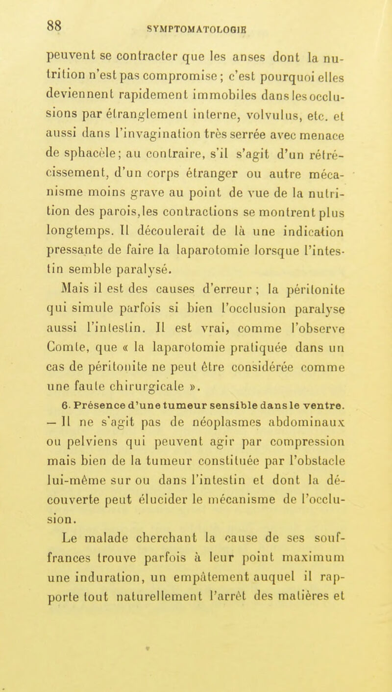 peuvent se contracter que les anses dont la nu- trition n'est pas compromise ; c'est pourquoi elles deviennent rapidement immobiles dans les occlu- sions par étranglement interne, volvulus, etc. et aussi dans l'invagination très serrée avec menace de sphacèle; au contraire, s'il s'agit d'un rétré- cissement, d'un corps étranger ou autre méca- nisme moins grave au point de vue de la nutri- tion des parois,les contractions se montrent plus longtemps. Il découlerait de là une indication pressante de faire la laparotomie lorsque l'intes- tin semble paralysé. Mais il est des causes d'erreur ; la péritonite qui simule parfois si bien l'occlusion paralyse aussi l'inlestin. Il est vrai, comme l'observe Comte, que « la laparotomie pratiquée dans un cas de péritonite ne peut être considérée comme une faute chirurgicale ». 6. Présence d'une tumeur sensible dans le ventre. — Il ne s'agit pas de néoplasmes abdominaux ou pelviens qui peuvent agir par compression mais bien de la tumeur constituée par l'obstacle lui-même sur ou dans l'intestin et dont la dé- couverte peut élucider le mécanisme de l'occlu- sion. Le malade cherchant la cause de ses souf- frances trouve parfois à leur point maximum une induration, un empâtement auquel il rap- porte tout naturellement l'arrêt des matières et