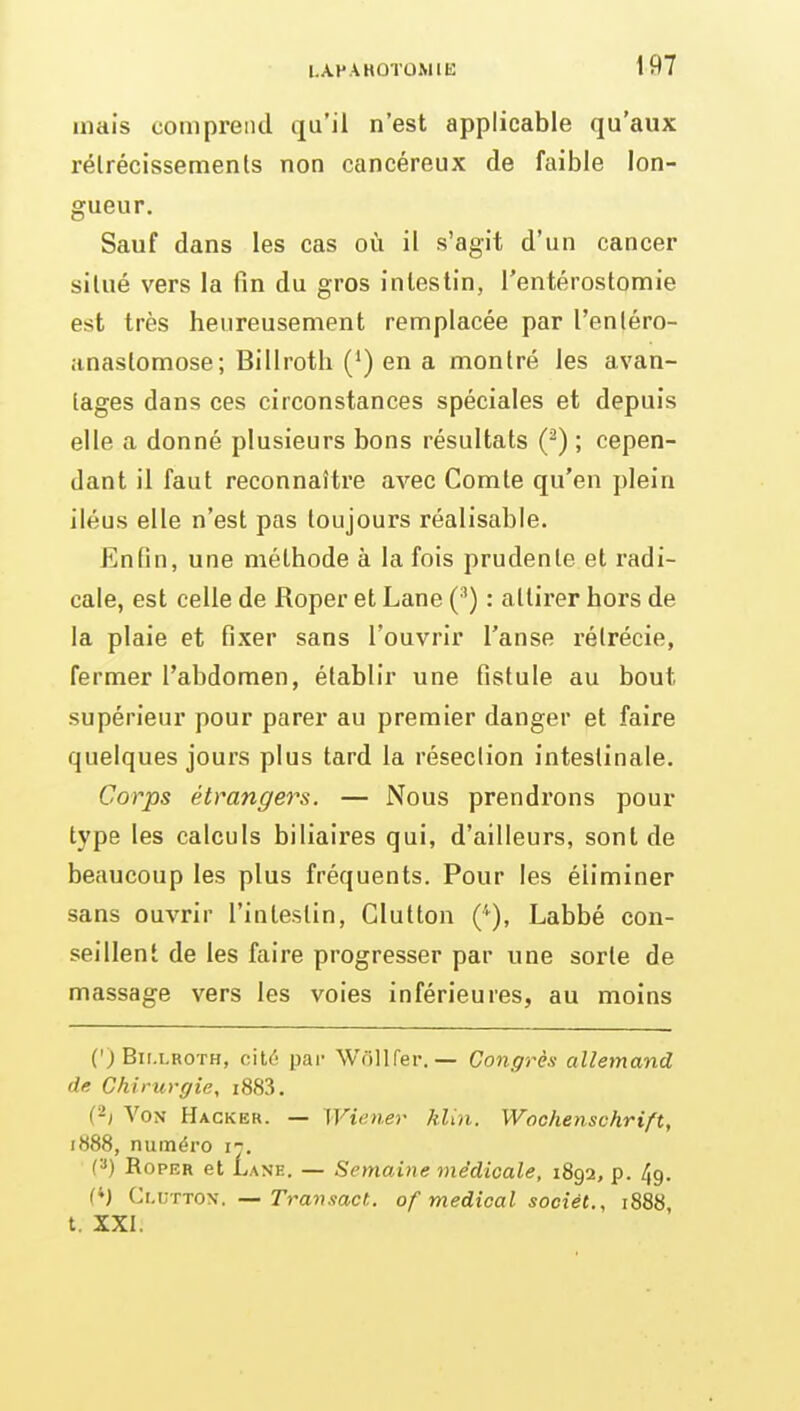 I.APAHÛTOMIE mais coiiipreiul qu'il n'est applicable qu'aux rélrécissemenls non cancéreux de faible lon- gueur. Sauf dans les cas où il s'agit d'un cancer silué vers la fin du gros intestin, rentérostomie est très heureusement remplacée par l'enléro- .maslomose; Billroth (*) en a montré les avan- tages dans ces circonstances spéciales et depuis elle a donné plusieurs bons résultats (^) ; cepen- dant il faut reconnaître avec Comte qu'en plein iléus elle n'est pas toujours réalisable. Enfin, une méthode à la fois prudente et radi- cale, est celle de Roper et Lane (') : attirer hors de la plaie et fixer sans l'ouvrir l'anse rélrécie, fermer l'abdomen, établir une fistule au bout supérieur pour parer au premier danger et faire quelques jours plus tard la résection intestinale. Corps étrangers. — Nous prendrons pour type les calculs biliaires qui, d'ailleurs, sont de beaucoup les plus fréquents. Pour les éliminer sans ouvrir l'intestin, Glutton (''), Labbé con- seillent de les faire progresser par une sorte de massage vers les voies inférieures, au moins (') Bii.LROTH, cité par Wdllfer. — Congrès allemand de Chirui-ffie, i883. (-1 Von Hacker. — Wiener kUn. Wochenschrift, i888, numéro ij. (») Roper et Lane. — Semaine médicale, 1892, p. 49. (M VA.wno-s. — Transact. of médical sociél., 1888, t. XXI.