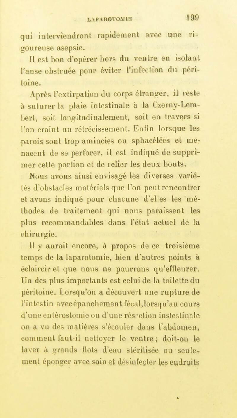 qui interviendront rapidement avec une ri- goureuse asepsie. Il est bon d'opérer hors du ventre en Isolant l'anse obstruée pour éviter l'infection du péri- toine. Après l'extirpation du corps étranger, il reste à suturer la plaie intestinale à la Czerny-Lem- bert, soit longitudinalement, soit en travers si l'on craint un rétrécissement. Enfin lorsque les parois sont trop amincies ou sphacélées et me- nacent de se perforer, il est indiqué de suppri- mer cette portion et de relier les deux bouts. Nous avons ainsi envisagé les diverses varié- tés d'obstacles matériels que l'on peut rencontrer et avons indiqué pour chacune d'elles les mé- thodes de traitement qui nous paraissent les plus recommandables dans l'état actuel de la chirurgie. H y aurait encore, à propos de ce troisième temps de la laparotomie, bien d'autres points à éclaircir et que nous ne pourrons qu'effleurer. Un des plus importants est celui de la toilette du péritoine. Lorsqu'on a découvert une rupture de l'intestin avecépanchement fécal,lors(|u'au cours d'une enlérostomie ou d'une résection insleslinale on a vu des matières s'écouler dans l'abdomen, comment faut-il nettoyer le ventre; doit-on le laver à grands Ilots d'eau stérilisée ou seule-^ ment éponger avec soin et désinfecter les endroits