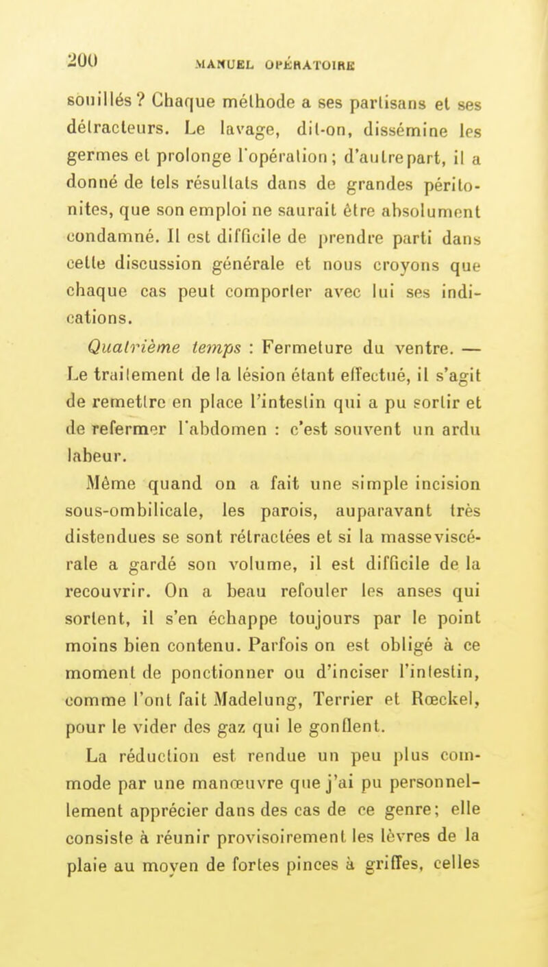 souillés? Chaque méthode a ses partisans et ses délracleurs. Le lavage, dil-on, dissémine les germes el prolonge Topéralion; d'au Ire part, il a donné de tels résultats dans de grandes périto- nites, que son emploi ne saurait être absolument condamné. Il est difficile de i)rendre parti dans cette discussion générale et nous croyons que chaque cas peut comporter avec lui ses indi- cations. Quatrième temps : Fermeture du ventre. — Le trailement de la lésion étant effectué, il s'agit de remettre en place l'intestin qui a pu sortir et de refermer l'abdomen : c'est souvent un ardu labeur. Même quand on a fait une simple incision sous-ombilicale, les parois, auparavant très distendues se sont rétractées et si la masseviscé- rale a gardé son volume, il est difficile de la recouvrir. On a beau refouler les anses qui sortent, il s'en échappe toujours par le point moins bien contenu. Parfois on est obligé à ce moment de ponctionner ou d'inciser l'intestin, comme l'ont fait Madelung, Terrier et Rœckel, pour le vider des gaz qui le gonflent. La réduction est rendue un peu plus com- mode par une manœuvre que j'ai pu personnel- lement apprécier dans des cas de ce genre; elle consiste à réunir provisoirement les lèvres de la plaie au moyen de fortes pinces à griffes, celles