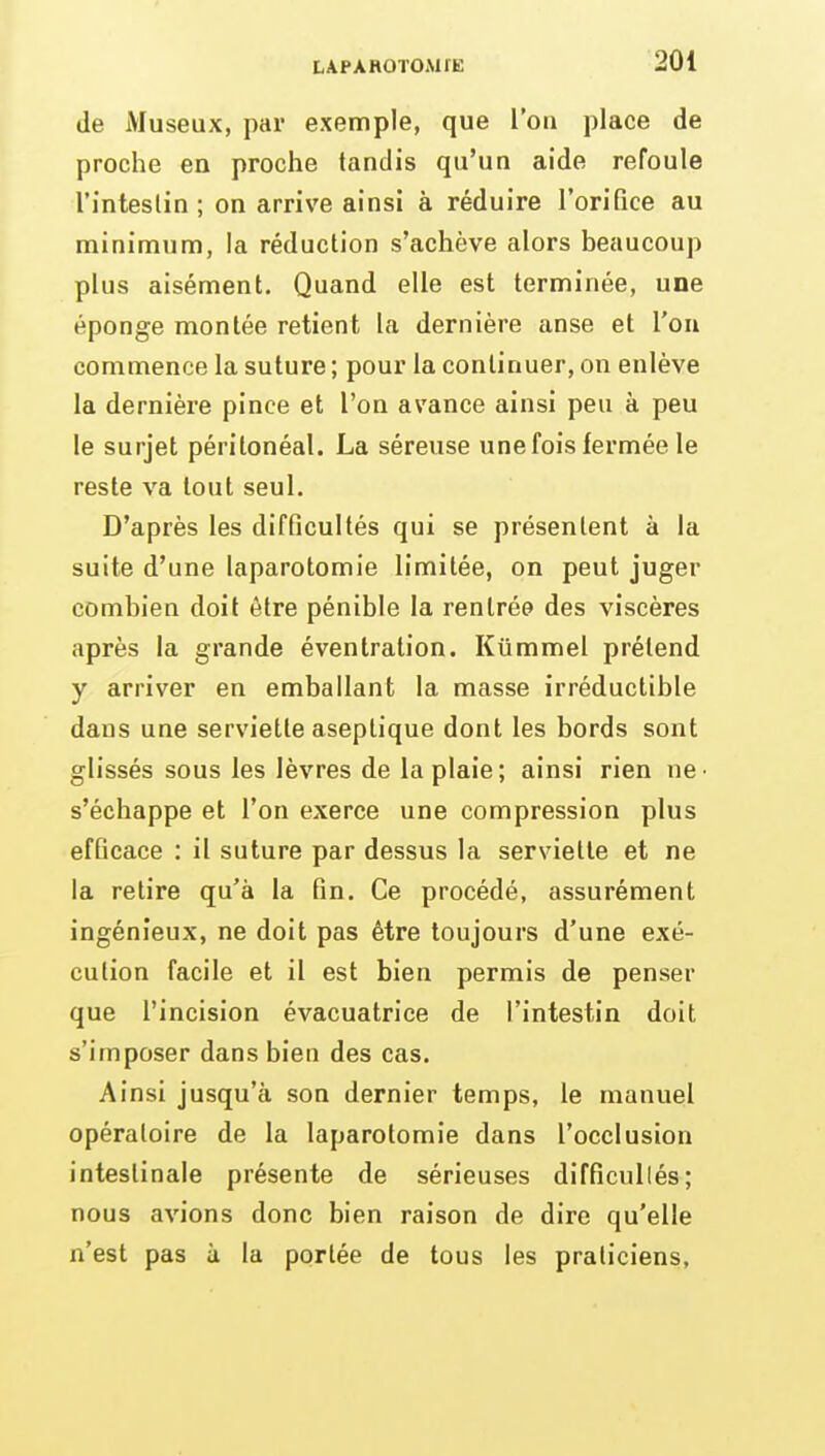 de Museux, par exemple, que l'on place de proche en proche tandis qu'un aide refoule l'inteslin ; on arrive ainsi à réduire l'orifice au minimum, la réduction s'achève alors beaucoup plus aisément. Quand elle est terminée, une éponge montée retient la dernière anse et l'on commence la suture ; pour la continuer, on enlève la dernière pince et l'on avance ainsi peu à peu le surjet péritonéal. La séreuse une fois fermée le reste va tout seul. D'après les difficultés qui se présentent à la suite d'une laparotomie limitée, on peut juger combien doit être pénible la rentrée des viscères après la grande éventration. Kummel prétend y arriver en emballant la masse irréductible dans une serviette aseptique dont les bords sont glissés sous les lèvres de la plaie; ainsi rien ne- s'échappe et l'on exerce une compression plus efficace : il suture par dessus la serviette et ne la retire qu'à la fin. Ce procédé, assurément ingénieux, ne doit pas être toujours d'une exé- cution facile et il est bien permis de penser que l'incision évacuatrice de l'intestin doit s'imposer dans bien des cas. Ainsi jusqu'à son dernier temps, le manuel opératoire de la laparotomie dans l'occlusion intestinale présente de sérieuses difficultés; nous avions donc bien raison de dire qu'elle n'est pas à la portée de tous les praticiens,