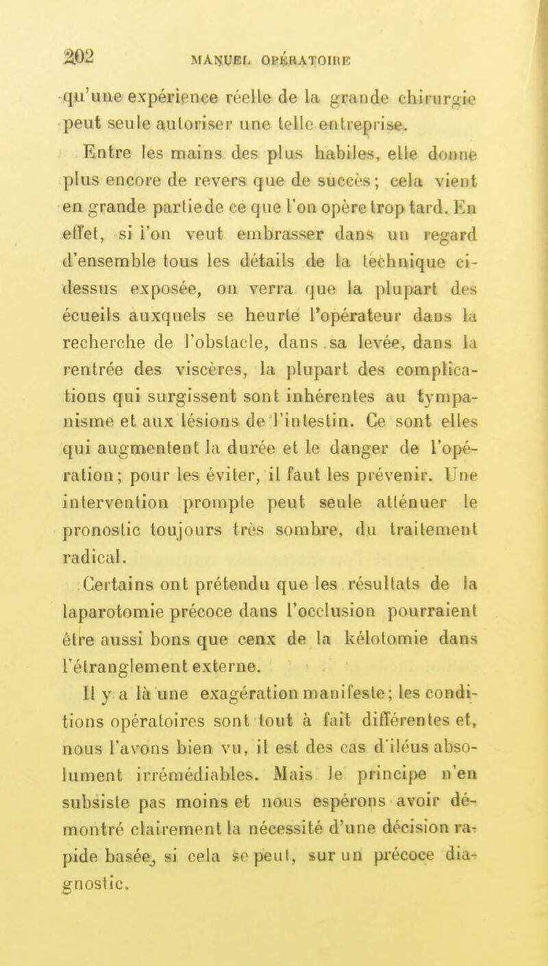 m qu'une expérience réelle de la grande chirurgie peut seule autoriser une telle entreprise. Entre les mains des plus habiles, elle doune plus encore de revers que de succès; cela vient en grande partie de ce que l'on opère trop tard. En elfet, si l'on veut embrasser dans un regard d'ensemble tous les détails de la technique ci- dessus exposée, on verra que la plupart des écueils auxquels se heurté l'opérateur dans la recherche de l'obstacle, dans , sa levée, dans la rentrée des viscères, la plupart des compUca- tions qui surgissent sont inhérentes au tympa- nisme et aux lésions de l'intestin. Ce sont elles qui augmentent la durée et le danger de l'opé- ration; pour les éviter, il faut les prévenir. Une intervention prompte peut seule atténuer le pronostic toujours très sombre, du traitement radical. Certains ont prétendu que les résultats de la laparotomie précoce dans l'occlusion pourraient être aussi bons que eenx de la kélolomie dans l'étranglement externe. Il y a là une exagération manifeste; les condi- tions opératoires sont tout à fait différentes et, nous l'avons bien vu, il est des cas d'iléus abso- lument irrémédiables. Mais le principe n'en subsiste pas moins et nous espérons avoir dé- montré clairement la nécessité d'une décision ra-r pide baséej si cela sopeul, sur un pi'écoce dia^ gnostic.