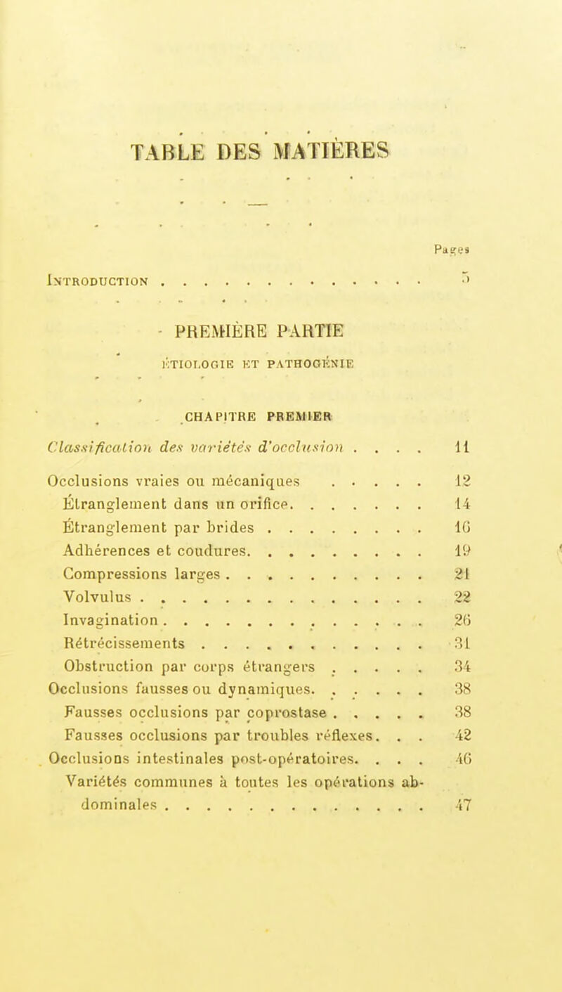 TABLE DES MATIÈRES Patres Introduction - PREMIÈRE PARTIE i':tioi,ogie kt p.\thogénie CHAPITRE PREMIER Clas.n'ficcUion des variétés d'occlusion .... 11 Occlusions vraies on mécaniques 12 Étranglement dans un orifice 14 Étranglement par brides IG Adhérences et coudures 19 Compressions larges. 21 Volvulus 22 Invagination 2(5 Rétrécissements 31 Obstruction par corps étrangers ..... 34 Occlusions fausses ou dynamiques 38 Fausses occlusions par coprostase 38 Fausses occlusions par troubles réflexes. . . 42 Occlusions intestinales post-opératoires. . . . 46 Variétés communes à toutes les opérations ab- dominales 47