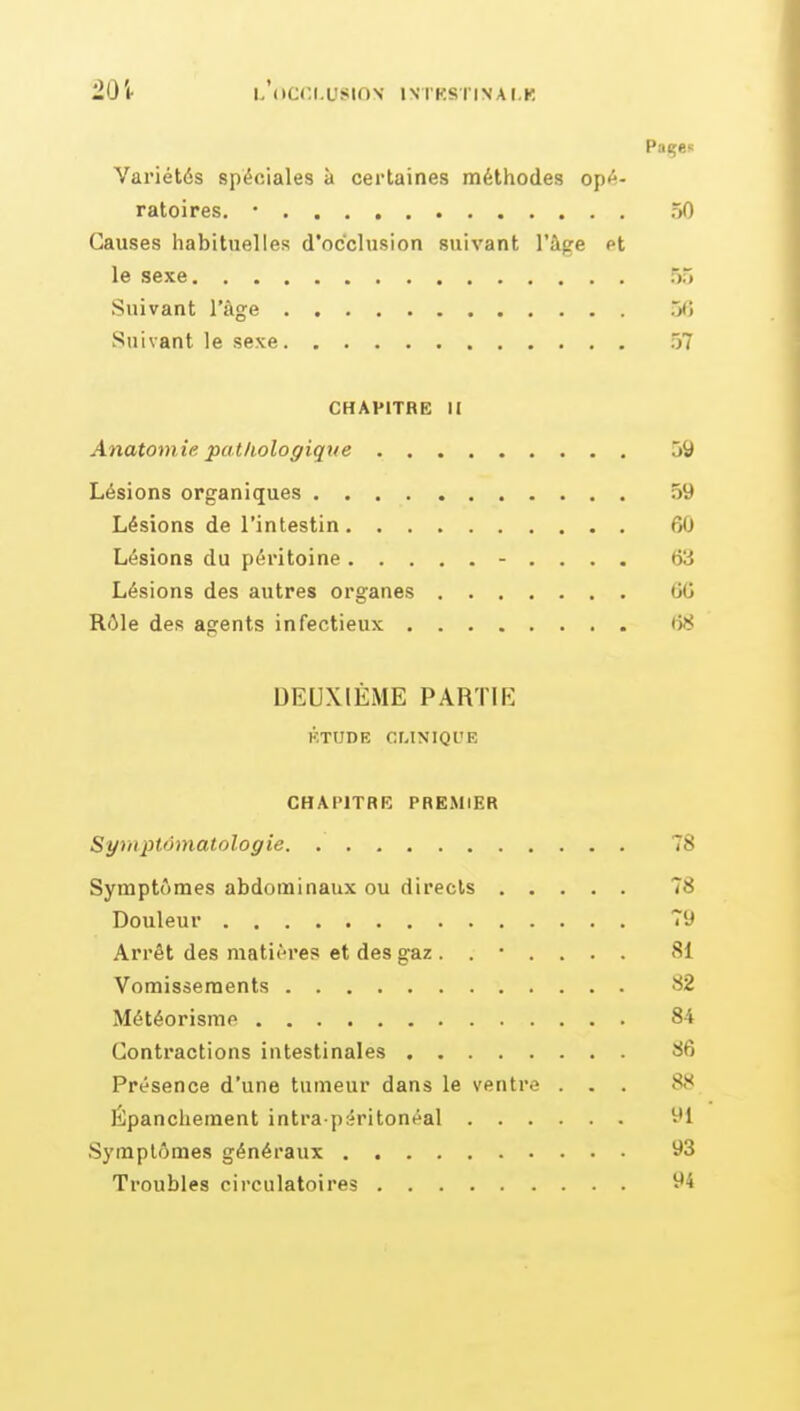 L'(»C('.I.USin\ IN'TKSriNAI.R Variétés spéciales à certaines méthodes opé- ratoires. • 50 Causes iiabituelles d'occlusion suivant l'âge et le sexe 55 Suivant l'âge 5<) Suivant le sexe 57 CHAPITRE II Anatomie patliologique 59 Lésions organiques 59 Lésions de l'intestin 60 Lésions du péritoine - . . . . &A Lésions des autres organes GG Rôle des agents infectieux i58 DEUXIÈME PARTIE KTUDE CLINIQl'E CHAPITRE PREMIER Symptômatologie 78 Symptômes abdominaux ou directs 78 Douleur 79 Arrêt des matières et des gaz ....... 81 Vomissements 82 Météorisme 84 Contractions intestinales 86 Présence d'une tumeur dans le ventre ... 88 Épancliement intra p;iritonéal 91 Symptômes généraux 93 Troubles circulatoires 94