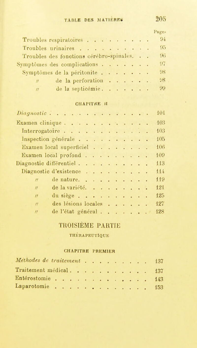 Pages Troubles respiraloires 94 Troubles urinaires '^^ Troubles des foDctiona cérébro-spinales. . . l'fi Symptômes fies complications -'T Symptùmes de la péritonite // de la perforation '.'8 // de la septicémie W'J CHAPiTHE II Diagnostic lOi Examen clinique lOS Interrogatoire 103 Inspection générale 105 Examen local superficiel lOfi Examen local profond 109 Diagnostic différentiel 113 Diagnostic d'existence 114 // de nature 119 // de la variété 121 // du siège 125 rr des lésions locales 127 // de l'état général 128 TROISIÈME PARTIE THÉRAPEUTIQUE CHAPITRE l'REMlER Méthodes de traitement 137 Traitement médical 137 Entérostomie 143 Laparotomie 153