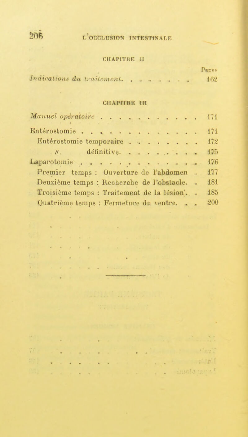 l/oCtXOSTON INTESTINALE CHAPITHK II Indicalion.s du Iraitcmcnt Ifi2 CHAPITRK III Manuel opératoire 111 Entérostomie 171 Entérostomie temporaire 172 //, définitive 175 Laparotomie 176 Premier temps : Ouverture de l'abdomen 177 Deuxième temps : Recherche de l'obstacle. . 181 Troisième temps : Traitement de la lésion. . 185 Quatrième temps : Fermeture du ventre. . . 200