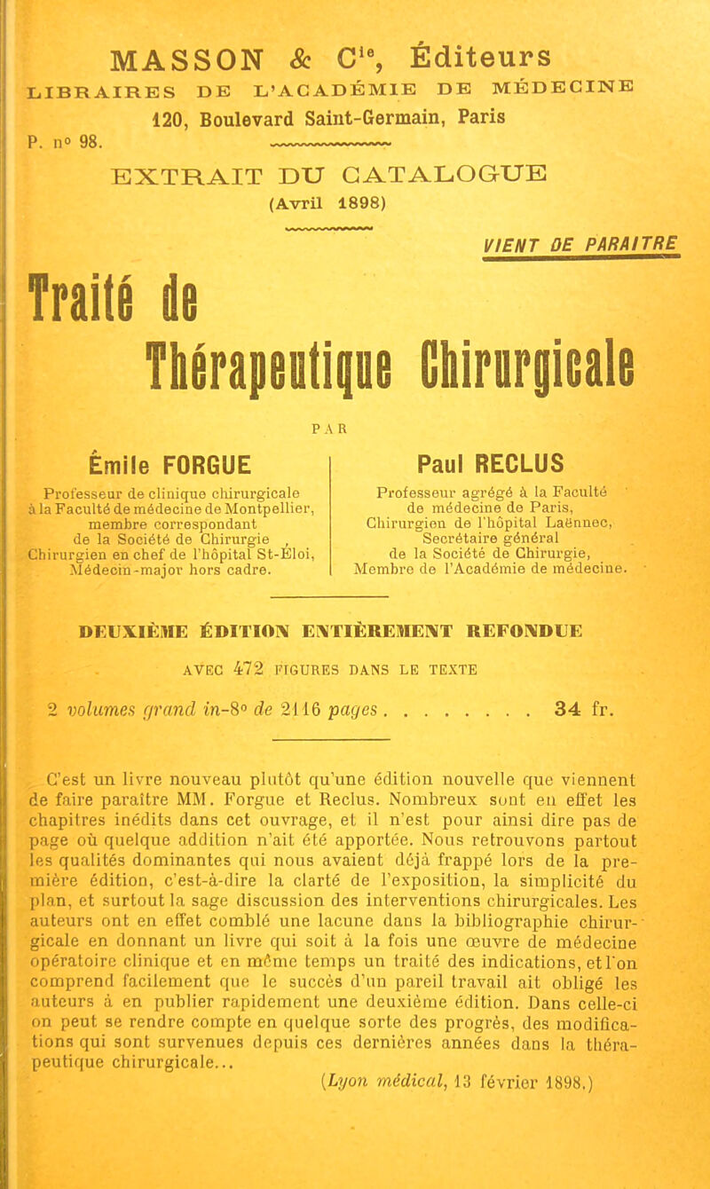 MASSON & C^ Éditeurs LIBRAIRES DE L'ACADÉMIE DE MÉDECINE 120, Boulevard Saint-Germain, Paris p. no 98. EXTRAIT DU CATALOGUE (Avril 1898) VIENT OE PARAITRE Traité de Thérapeutipe Chirargleale PAR Emile FORGUE Professeur de clinique chirurgicale à la Faculté de médecine de Montpellier, membre correspondant de la Société de Chirurgie , Chirurgien en chef de l'hôpital St-Éloi, Médecin-major hors cadre. Paul RECLUS Professeur agrégé à la Faculté de médecine de Paris, Chirurgien de l'hôpital Laënnec, Secrétaire général de la Société de Chirurgie, Membre de l'Académie de médecine. DEUXIÈME ÉDITION Ei\TIÈREME]\T REF01\DUE AVEC 472 FIGURES DANS LE TE.KTE 2 volumes r/rancl m-S de 2116 pages 34 fr. C'est un livre nouveau plutôt qu'une édition nouvelle que viennent de faire paraître MM. Forgue et Reclus. Nombreux sont eu effet les chapitres inédits dans cet ouvrage, et il n'est pour ainsi dire pas de page 011 quelque addition n'ait été apportée. Nous retrouvons partout les qualités dominantes qui nous avaient déjà frappé lors de la pre- mière édition, c'est-à-dire la clarté de l'exposition, la simplicité du plan, et surtout la sage discussion des interventions chirurgicales. Les auteurs ont en effet comblé une lacune dans la bibliographie chirur- gicale en donnant un livre qui soit à la fois une œuvre de médecine opératoire clinique et en môme temps un traité des indications, et l'on comprend facilement que le succès d'an pareil travail ait obligé les auteurs à en publier rapidement une deuxième édition. Dans celle-ci on peut se rendre compte en quelque sorte des progrès, des modifica- tions qui sont survenues depuis ces dernières années dans la théra- peutique chirurgicale... {Lyon médical, 13 février 1898.)