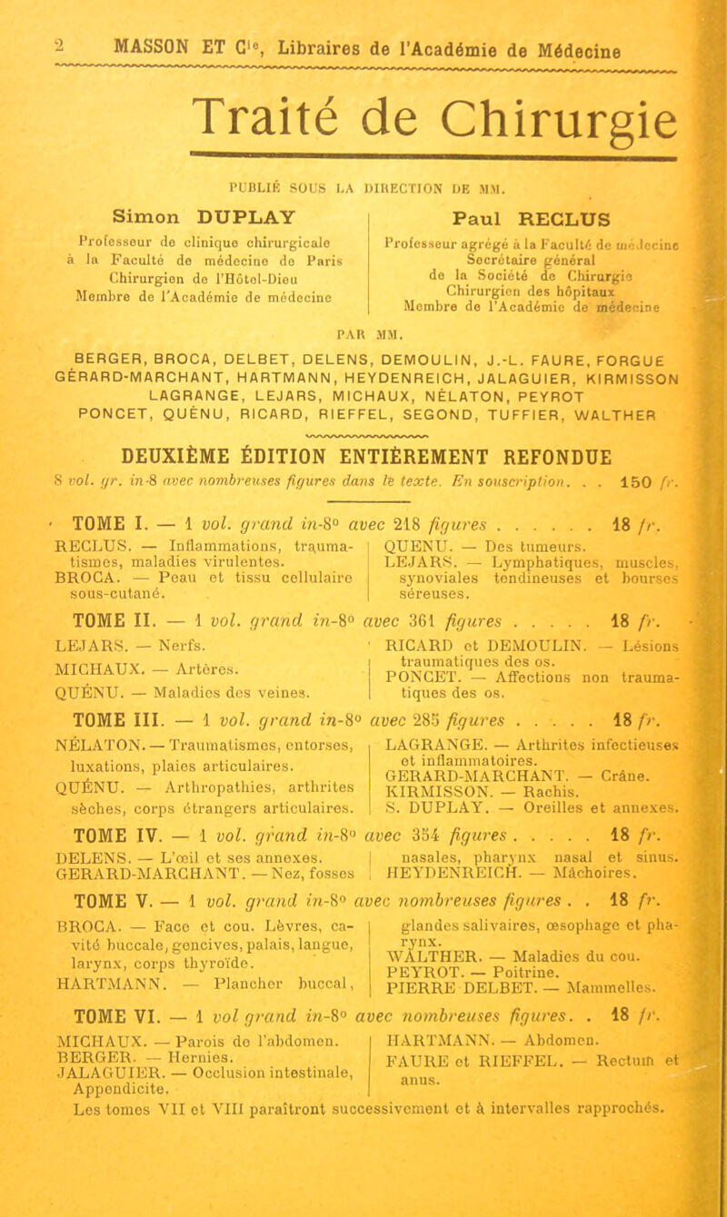 Traité de Chirurgie PUDLIK SOLS I.A DIRECTION IJE MM. Simon DUPLAY Paul RECLUS Professeur de clinique chirurgicale à la Faculté de médecine do Paris Chirurgien de l'Hôtol-Diou Membre de l'Académie de médecine Professeur agrégé à la l'acuité de ui';Jccine Secrétaire général do la Société de Chirurgie Chirurgien des hôpitaux Membre de l'Académie de mcdecine PAR MM. BERGER, BROCA, DELBET, DELENS, DEMOULIN, J.-L. FAURE, FORGUE GÉRARD-MARCHANT, HARTMANN, HEYDENREICH, JALAGUIER, KIRMISSON LAGRANGE, LEJARS, MICHAUX, NÉLATON, PEYROT PONCET, QUÉNU, RICARD, RIEFFEL, SECOND, TUFFIER, WALTHER DEUXIÈME ÉDITION ENTIÈREMENT REFONDUE s vol. (/)•. in S avec nombreuses figures dms le texte. En souscription. 150 fr TOME I. — 1 vol. grand in-S avec 218 figures 18 // RECLUS. — Inflammations, tr£^uma- I QUENU. — Des tumeurs. tismes, maladies virulentes. BROCA. — Peau et tissu cellulaire sous-outané. LEJARS. — Lymphatiques, musclf .S3'noviales tendineuses et boursi séreuses. TOME II. — 1 vol. grand in-^° avec 361 figures 18 fr. LEJARS. — Nerfs. • RICARD et DEMOULIN. — Lésions MICHAUX. — Artères. traumatiques des os. PONCET. — Affection.s non tiques des os. trauma- QUÉNU. — Maladies des veines. TOME III. — 1 vol. grand in-8° avec 28r3 figures 18 />•. NÉL.'^TON. — Traumalismos, entorses, LAGRANGE. — Arthrites infectieuses luxations, plaies articulaires. ol inflammatoires. GERARD-MARCHANT. - KIRMISSON. — Rachis. S. DUPLAY. — Oreilles et annexe . Crâne. QUÉNU. — Arthropathies, arthrites sèches, corps étrangers articulaires. TOME IV. — 1 vol. grand in-8'^ avec 3S4 figures 18 fr. DELENS. — L'œil et ses anne.\.es. | nasales, pharyn.x nasal et sinu-. GERARD-MARCHANT.—Nez, fosses i HEYDENREICH. — Mâchoires. TOME V. — 1 vol. grand m-8» avec nombreuses figures . . 18 fr. BROCA. — Face et cou. Lèvres, ca- vité buccale, gencives, palais, langue, larynx, corps th^'roïdo. HARTMANN. — Plancher buccal. glandes salivaires, œsophage et pha- rynx. WÀLTHBR. — Maladies du cou. PEYROT. — Poitrine. PIERRE DELBET. — Mammelles. 18 // TOME VI. — 1 vol grand in-%° avec nombreuses figures. HARTMANN. — Abdomen. FAURE et RIEFFEL. — Rectum et anus. MICHAUX. — Parois do l'abdomen. BERGER. — Hernies. JALAGUIER. — Occlusion intestinale, Appendicite. Les lomos VU et VIII paraîtront successivemont ot à intervalles rapprochés.