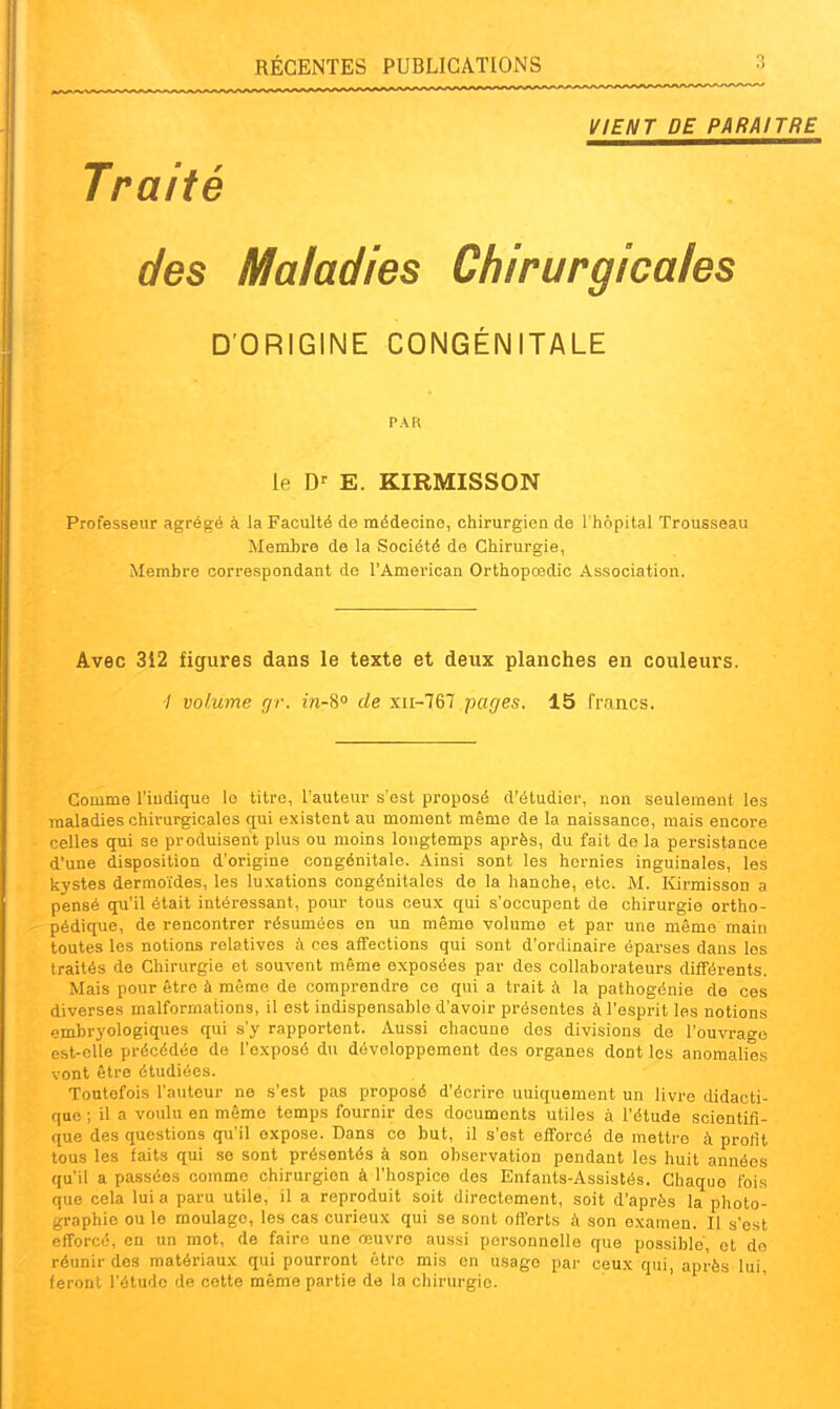 VIENT DE PARAITRE Traité des Maladies Chirurgicales D'ORIGINE CONGÉNITALE PAR le E. KIRMISSON Professeur agrégé à la Faculté de médecine, chirurgien de l'hôpital Trousseau Membre de la Société de Chirurgie, Membre correspondant de l'American Orthopœdic Association. Avec 312 figures dans le texte et deux planches en couleurs. 7 volume gr. m-S de xii-767 pages. 15 francs. Comme l'indique le titre, l'auteur s'est proposé d'étudier, non seulement les maladies chirurgicales qui existent au moment même de la naissance, mais encore celles qui se produisent plus ou moins longtemps après, du fait de la persistance d'une disposition d'origine congénitale. Ainsi sont les hernies inguinales, les kystes dermoïdes, les luxations congénitales de la hanche, etc. M. ICirmisson a pensé qu'il était intéressant, pour tous ceux qui s'occupent de chirurgie ortho- pédique, de rencontrer résumé es en un même volume et par une même main toutes les notions relatives à ces affections qui sont d'ordinaire éparses dans les traités de Chirurgie et souvent même exposées par des collaborateurs différents. Mais pour être à même de comprendre ce qui a trait à la pathogônie de ces diverses malformations, il est indispensable d'avoir présentes à l'esprit les notions embrj'ologiques qui s'y rapportent. Aussi chacune des divisions de l'ouvrage est-elle précédée de l'exposé du développement des organes dont les anomalies vont être étudiées. Toutefois l'auteur ne s'est pas proposé d'écrire uniquement un livre didacti- que ; il a voulu en même temps fournir des documents utiles à l'étude scientifi- que des questions qu'il expose. Dans ce but, il s'est efforcé de mettre à prortt tous les faits qui se sont présentés à son observation pendant les huit années qu'il a passées comme chirurgien à l'hospice des Enfants-Assistés. Chaque fois que cela lui a paru utile, il a reproduit soit directement, soit d'après la photo- graphie ou le moulage, les cas curieux qui se sont oft'erts à son examen. Il s'est efforcé, en un mot, de faire une œuvre aussi personnelle que possible et do réunir des matériaux qui pourront être mis en usage par ceux qui, après lui, feront l'étude de cette même partie de la chirurgie.