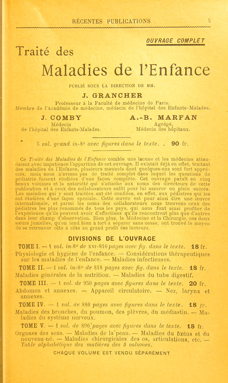 OUVRAGE COMPLET Traité des Maladies de PEnfance PUBLIÉ SOUS LA DIRECTION DE MM. J. GRANCHER Professeur à la Faculté de médecine de Paris, Membre de l'Académie de médecine, médecin de l'hôpital des Enfants-Malades. J. COMBY A.-B. MARFAN Médecin Agrégé, de l'hôpital des Enfants-Malades. Médecin des hôpitaux. .■3 vol. grand in-S» avec figures dans le texte. , 90 fr. Ce Traité des Maladies de l'Enfance comble une lacune et les médecins atten- daient avec impatience l'apparition de cet ouvrage. Il existait déjà en efiet, traitant des maladies de l'Enfance, plusieurs manuels dont quelques-uns sont fort appré- ciés, mais nous n'avions pas de traité complet dans lequel les questions de Eédiatrie fussent étudiées d'une façon complète. Cet ouvrage paraît eu cinq eaux volumes et la notoriété qui s'attache aux noms des directeurs de cette publication et à ceux des collaborateurs suffit pour lui assurer un plein succès. Les maladies qui y sont traitées ont été confiées, en effet, aux pédiatres qui les ont étudiées d'une façon spéciale. Cette œuvre est pour ainsi dire une œuvre internationale, et parmi les noms des collaborateurs nous trouvons ceux des pédiatres les plus renommés de tous les pays, qui nous font ainsi profiter de l'expérience qu'ils peuvent avoir d'affections qu'ils rencontrent plus que d'autres dans leur champ d'observation. Bien plus, la Médecine et la Chirurgie, ces deux sœurs jumelles, qu'on tend bien à tort à séparer sans cesse, ont trouvé le moyen de se retrouver côte à côte au grand profit des lecteurs. DIVISIONS DE L'OUVRAGE TOME I. — 1 vol. w-80 de xvi-?,iGpages avec fig. dans le lexle. 18 fr. Physiologie et hygiène de l'enfance. — Considérations thérapeutiques sur les maladies de l'enfance. — Maladies infectieuses. TOME II. — 1 vol. in-S» de 818 pages avec fig. dans le texte. 18 fr. Maladies générales de la nutrition. — Maladies du tube digestif. TOME III. — 1 vol. de 9.50 pages avec figures dans le texte. 20 fr. Abdomen et annexes. — Appareil circulatoire. — Nez, larynx et annexes. TOME IV. — 1 vol. de 880 pages avec figures dans le texte. 18 fr. iMaladies des bronches, du poumon, des plèvres, du médiastin. — Ma- ladies du système nerveux. TOME V. — l vol. de ^'M'pages avec figures dans le texte. 18 fr. Organes des sens. — Maludies de la'peau. — Maladies du fœtus et du nouveau-nc. — Maladies chirurgicales des os, articulations, etc. — Table alphahéU.f/ue des malïeres des S volumes. CHAQUE VOLUME EST VENDU SÉPARÉMENT