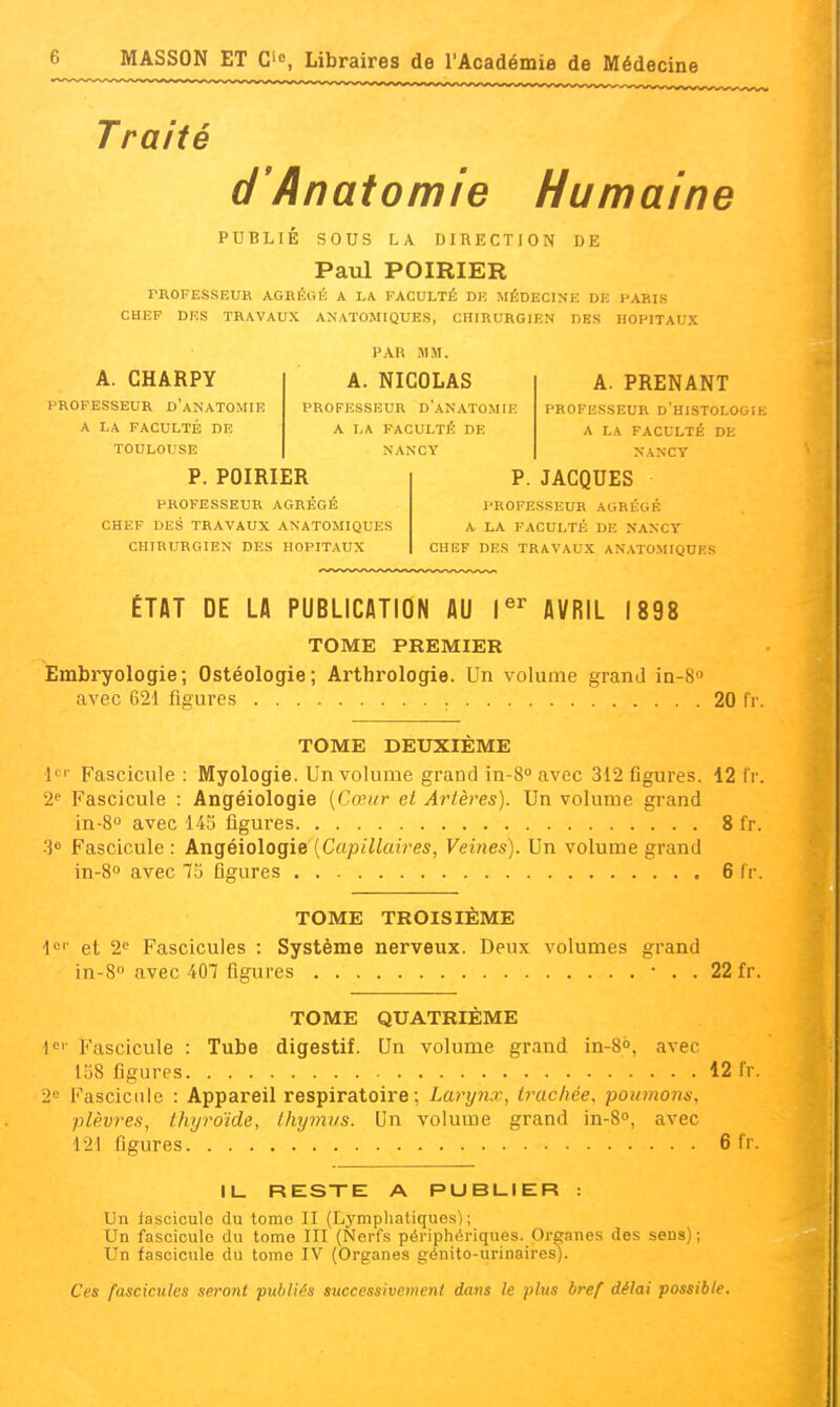 Traité d'Anatomie Humaine PUBLIE SOUS LA DIRECTION DE Paul POIRIER PROFESSEUR AGRÉGÉ A LA FACULTÉ DK MÉDECINE DE PARIS CHEF DES TRAVAUX ANATOMIQUES, CHIRURGIEN DES HOPITAUX A. CHARPY PROFESSEUR d'aNATOMIE A LA FACULTÉ DE TOULOUSE PAR MM. A. NICOLAS PROFESSEUR D'aNATOMIE A LA FACULTÉ DE NANCY A. PRENANT PROFESSEUR D HISTOLOGih. A LA FACULTÉ DE NANCY P. POIRIER PROFESSEUR AGRÉGÉ CHEF DES TRAVAUX ANATOMIQUES CHIRURGIEN DES HOPITAUX P.JACQUES PROFESSEUR AGREGE A LA FACULTÉ DE NANCY CHEF DES TRAVAUX ANATOMIQUES ÉTAT DE LA PUBLICATION AU AVRIL 1898 TOME PREMIER Embryologie; Ostéologie; Arthrologie. Un volume grand in-S avec 621 figures 20 fr. TOME DEUXIÈME l'' Fascicule : Myologie. Un volume grand in-8 avec 312 figures. 12 fr. 2' Fascicule : Angéiologie [Cœur et Artères). Un volume grand in-8° avec 145 figures 8 fr. Fascicule : Angéiologie [Capillaires, Veines). Un volume grand in-8o avec 75 figures 6 fr. TOME TROISIEME lor et 2<^ Fascicules : Système nerveux. Deux volumes grand in-S avec 407 figures • . . 22 fr. TOME QUATRIÈME Fascicule : Tube digestif. Un volume grand in-S», avec 158 figures 12 fr. 2e Fascicule : Appareil respiratoire; Larynx, trachée, poumons, plèvres, thyroïde, tliymiis. Un volume grand in-8o, avec 121 figures 6 fr. IL. RESTE A PUBLIER : Un fascicule du tome II (Lj'mplialiques) ; Un fascicule du tome III (Nerfs périphériques. Organes des sens) ; Un fascicule du tome IV (Organes génito-urinaires). Ces fascicules seront publiés successivement dans le plus bref délai possible.