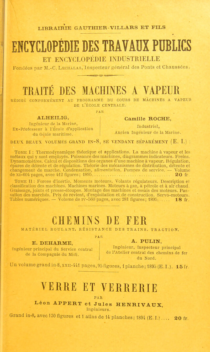 ENCYCLOPÉDIE DES TRAVAUX PUBLICS ET ENCYCLOPÉDIE INDUSTRIELLE Fondées par M.-C. LEcnALAs, Inspecteur général des Ponts et Chaussées. TRAITÉ DES MACHINES A VAPEUR UÉDIGli CONFORMÉMENT AU PROGRAMME DU COURS DE MACHINES A VAPEUR DE l'École centrale. ALHEILIG, lugénieur de la Marine, Ex-Professeur à l'École d'application du Génie maritime. Camille ROCHE, Industriel, Ancien Ingénieur do la Marine. DEUX BE.WX VOLUMES GRAND IN-8, SE VENDANT SÉPARÉMENT (E. I. Tome I : Thermodynamique théorique et applications. La machine à vapeur et les métaux qui y sont employés. Puissance des machines, diagrammes indicateurs. Freins. Dynamomètres. Calcul et dispositions des organes d'une machine à vapeur. Régulation, épures de détente et de régulation. Théorie des mécanismes de distribution, détente et changement de marche. Condensation, alimentnlion. Pompes de service. — Volume de xi-604 pages, avec 412 figures ; 1895 20 fr. To>rE II : Forces d'inertie. Moments moteurs. Volants régulateurs. Description el classification des machines. Machines marines. Moteurs à gaz, à pétrole et à air chaud. Graissage, joints et presse-étoupes. Montage des machines et essais des moteurs. Pas- sation des marchés. Prix de revient, d'exploitation et de construction. Servo-moteurs. Tables numériques. — Vohime de iv-560 pages, avec 281 figures; 1895. 18 fr. CHEMINS DE FER MATÉRIEL ROULANT. RÉSISTANCE DES TRAINS. TRACTION. PAR E. DEHARME, Ingénieur principal du Service central de la Compagnie du Midi. A. PULIN, Ingénieur, Inspecteur principal de l'Atelier central dos chemina de fer du Nord. Un volume grand ia-8, xxii-441 pages, 95 ngures, 1 planche ; 1895 (E. I. ). 15 fr. VERRE ET VERRERIE PAR Léon APPERT et Jules HENRIVAUX, Ingénieurs. Grand in-8, avec 130 figures et 1 atlas de 14 planches; 1894 (E. I.).... 20 fr.