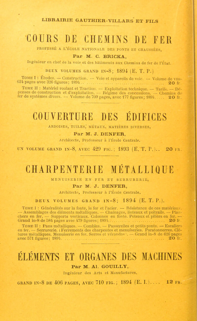 COURS DE CHEMINS DE FER l'HOFESSÉ A L'ÉCOLE NATIONALE DES PONTS ET CHAUSSÉES, Par M. C. BRICKA, Ingénieur en chef de la voie et des bâtiments aux Chemins de fer de l'État. DEUX voLUMiîS GRAND iN-8; 1894 (E. T. p.) Tome I : Etudes. — Construction. — Voie et appareils de voie. — Volume de viii- 634 pages avec 326 figures ; 1894 20 fr. Tome II : Matériel roulant et Traclion. — Exploitation technique. — Tarifs. — Dé- penses de construction et d'exploitation. Régime dos concessions. — Chemins dt- 1er de systèmes divers. — Volume de 709 pages, avec 177 figures; 1894 20 fr. COUVERTURE DES ÉDIFICES ARDOISES, TUILES,' MÉTAUX, MATIÈRES DIVERSES, Par M. J. DENFER, Architecte, Professeur ii l'École Centrale. CN VOLUME GRAND lN-8, AVEC 429 FlC. ; 1893 (E. T. P.I.. 20 l it. CHARPENTERIE MÉTALLIQUE MENUISERIE EN FER ET SERRURERIE, Par M. J. DENFER, Ai'chitectc, Professeur à l'Ecole Centrale. DEUX VOLUMES GRAND IN-8; 1894 (E. T. P.). Tome I : Généralités sur la fonte, le fer et l'acier. — Résistance de ces matériaux. — Assemblages des éléments métalliques. — Chaînages, linteaux et poitrails. — Plan- chers en fer. — Supports verticaux. Colonnes en fonte. Poteaux et piliers en fer. — Grand in-8 de 084 pages avec 479 figures ; 189'i 20 fr. Tome II : Pans métalliques. — Combles. — Passerelles et petits ponts. — EscaUer-= en ier. — Serrurerie. ( Ferrements des charpentes et menuiseries. Paratonnerres. Clô- ttu-es métalliques. Menuiserie en fer. Serres cl vci anrias'. —• Grand ln-8 de 626 pages avec 571 figures ; 1894 20 fr. ÉLÉMENTS ET ORGANES DES MACHINES Par M. Al. GOUILLT, Ingénieur des Arts et Manufactures.