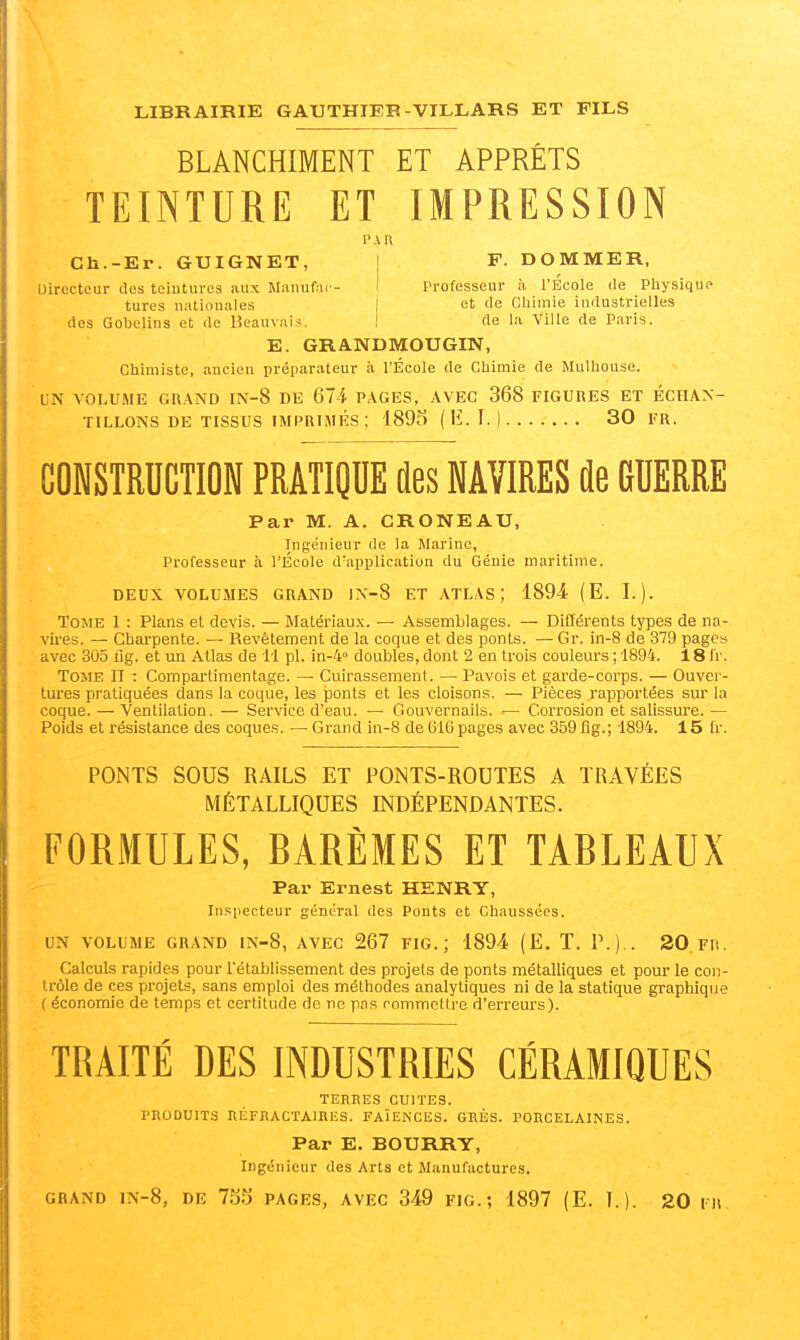 BLANCHIMENT ET APPRÊTS TEINTURE ET IMPRESSION Ch.-Er. GUIGNET, j F. DOMMER, IJirecteur des tciutiires aux Manufar- I Professeur à l'École de Physiquo tares nationales | et de Cliimie industrielles dos Gobclins et de Beauvais. I de la Ville de Paris. E. GRANDMOUGIN, Chiniiste, ancien préparateur à l'École de Chimie de Mulhouse. UN VOLUlVfE GR.4ND IN-8 DE 674 PAGES, AVEC 368 FIGURES ET ÉCHAN- TILLONS DE TISSUS IMPRIMÉS ; 1895 {K.L] 30 FR. CONSTRUCTION PRATIQUE des NAVIRES de GUERRE Par M. A. CRONEAU, Ingénieur de la Marine, Professeur à l'École d'application du Génie maritime. DEUX VOLUMES GRAND lX-8 ET ATLAS; 1894 (E. T.). Tome 1 : Plans et devis. — Matériaux. — Assemblages. — Différents types de na- vii'es. — Charpente. — Revêtement de la coque et des ponts. — Gr. in-8 de 379 pages avec 305 ug. et un Atlas de 11 pl. in-4<> doubles, dont 2 en trois couleurs ; 1894. 18 l'r. Tome II : Compartimentage. — Cuirassement. — Pavois et garde-corps. — Ouver- tures pratiquées dans la coque, les ponts et les cloisons. — Pièces rapportées sur la coque. — Ventilation. — Service d'eau. — Gouvernails. — Corrosion et salissure. — Poids et résistance des coques. — Grand in-8 de 616 pages avec 359 flg.; 1894. 15 Ir. PONTS SOUS RAILS ET PONTS-ROUTES A TRAVÉES MÉTALLIQUES INDÉPENDANTES. FORMULES, BARÈMES ET TABLEAUX Par Ernest HENRY, Inspecteur général des Ponts et Chaussées. UN VOLUME GRAND IN-8, AVEC 267 FIG. ; 1894 (E. T. p.).. 20 Fli. Calculs rapides pour l'établissement des projets de ponts métalliques et pour le con- trôle de ces projets, sans emploi des méthodes analytiques ni de la statique graphique ( économie de temps et certitude de ne pas rommcllre d'erreurs). TRAITÉ DES INDUSTRIES CÉRAMIQUES TERRES CUITES. PRODUITS RÉFRACTAIRES. FAÏENCES. GRÈS. PORCELAINES. Par E. BOURRY, Ingénieur des Arts et Manufactures.
