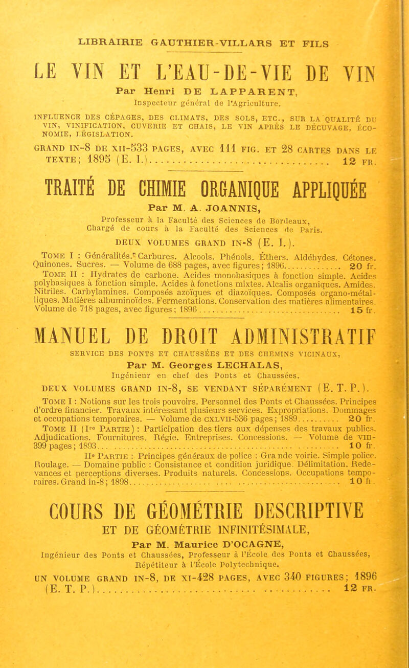 LE VIN ET L'EAU-DE-VIE DE VIN Par Henri DE LAPPARENT, Inspecteur général de l'Agriculture. INFLUENCE DES CÉPAGES, DES CLIMATS, DES SOLS, ETC., SUR LA QUALITÉ DU VIN, VINIFICATION, CUVERIE ET CHAIS, LE VIN APKÈS LE DÉCUVAGE, ÉCO- NOMIE, LÉGISLATION. GRAND IN-8 DE Xn-533 PAGES, AVEC 111 FIG. ET 28 CARTES DANS LE texte; 189S (E. 1.) 12 fr. TRAITÉ DE CHIMIE ORGANIQUE APPLIQUÉE Par M. A. JOANNIS, Professeur à la Faculté des Sciences de Bordeaux, Chargé de cours à la Faculté des Sciences de Paris. DEUX VOLUMES GRAND IN-8 (E. I.). TOME I : Généralités.''Cai-bui-es. Alcools. Phénols. Étliers. Aldéhydes. Cétone.«;. Quinones. Sucres. — Volume de 688 pages, avec figures ; 1896 20 fr. Tome II : Hydrates de carbone. Acides monobasiques à fonction simple. Acides polybasiques à fonction simple. Acides à fonctions mixtes. Alcalis organiques. Amides. Nitriles. Carbylamines. Composés azoïques et diazoïques. Composés organo-métal- liques. Matières albuminoïdes. Fermentations. Conservation des matières alimentaires. Volume de 718 pages, avec figures ; 1896 15 fr. MANUEL DE DROIT ADMINISTRATIF SERVICE DES PONTS ET CHAUSSÉES ET DES CHEMINS VICINAUX, Par M. Georges LECHALAS, Ingénieur en chef des Ponts et Chaussées. DEUX VOLUMES GRAND IN-8, SE VENDANT SÉPARÉ.MENT (E. T. P.). Tome I : Notions sur les trois pouvoirs. Personnel des Ponts et Chaussées. Principes d'ordre financier. Travaux intéressant plusieurs services. Expropriations. Dommages et occupations temporaires. — Voliune de cxLvn-536 pages ; 1889 20 fr. Tome II (I™ Partie) : Participation des tiers aux dépenses des travaux public.^. Adjudications. Fournitures. Régie. Entreprises. Concessions. — Volume de vm- 399 pages; 1893 10 fr. Il» Partuc : Principes généraux de police : Gra nde voirie. Simple police. Roulage. — Domaine public : Consistance et condition juridique. Délimitation. Rede- vances et perceptions diverses. Produits naturels. Concessions. Occupations tempo- raires. Grand in-8 ; 1898 10 fi. COURS DE GÉOMÉTRIE DESCRIPTIVE ET DE GÉOMÉTRIE INFINITÉSIMALE, Par M. Maurice D'OCAGNE, Ingénieur des Ponts et Chaussées, Professeur à l'École des Ponts et Chaussées, Répétiteur h l'École Polytechnique. UN VOLUME GRAND IN-8, DE XI-428 PAGES, AVEC 340 FIGURES; 1896 (E. T. P.) 12 FR.