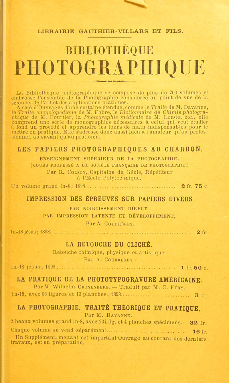 BIBLIOTHÈQUE PHOTOGRAPHIQUE La Bibliothèque pliotograpliique ?e compose de plus de 200 volumes et ombrasse l'ensemble de la Pliotographie considérée au point de vue de la science, de l'art et des applications pratiques. A côté d'Ouvrages d'une certaine étendue, comme le Traité de M. Davanne, le Traité encyclopédique de M. Fabre, le Dicliommire de Chimie photogra- phique de M. Fourtier, la Pholayraphie médicale de M. Londe, etc., elle comprend une série de raonogi'apliies nécessaires à celui qui veut étudier ;i fond un procédé et apprendre les tours de main indispensables pour le mettre en pratique. Elle s'adresse donc aussi bien à l'amateur qu'au profes- sionnel, au savant qu'au praticien. LES PAPIERS PHOTOGRAPHIQUES AU CHARBON, ENSEIGNEMENT SUPÉRIEUR DE LA PHOTOGnAPIIIE. (COURS PBOFESSÉ A hX SOCIÉTÉ FRANÇAISE DE PHOTOGRAPHIE.) Par R. CoLSON,, Capitaine du Génie, Répétiteur à l'École Polytechnique. Un volume grand in-S; 1898 2 fr. 75 c. IMPRESSION DES ÉPREUVES SUR PAPIERS DIVERS PAR NOIRCISSEMENT DIRECT, PAR IMPRESSION LATENTE ET DÉVELOPPEMENT, Par A. CouRRÈGEs. 111-18 jésus ; 1898 3 fr. LA RETOUCHE DU CLICHÉ. Retouche chimique, physique et artistique. Par A. CoURRÈGES. Ia-18 jésus; 1898 1 fr. 50 c. LA PRATIQUE DE LA PHOTOTYPOGRAVURE AMÉRICAINE. Par M. 'Wilhelm Cronenberg. — Traduit par M. C. Féry. iû-18, avec 66 figures et 13 planches; 1898 3 |r LA PHOTOGRAPHIE. TRAITÉ THÉORIQUE ET PRATIQUE. Par M. Davanne. l beaux volumes grand in-8, avec 234 fig. et 4 planches spécimens.. 32 fr. Chaque volume se vend séparément '. 16 fr Un Supplément, mettant cet important Ouvrage au courant des dernier'i travaux, est en préparation.