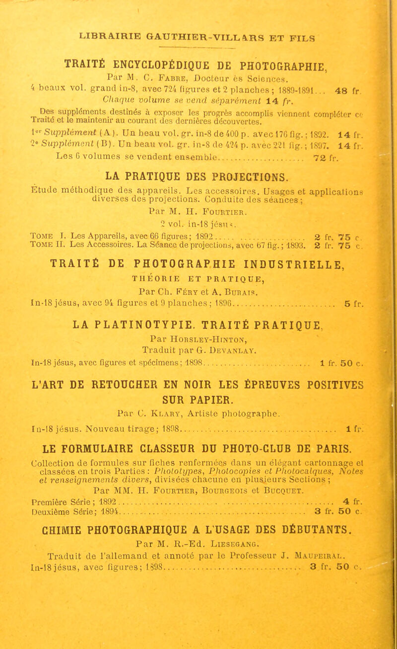 TRAITÉ ENCYCLOPÉDIQUE DE PHOTOGRAPHIE, Par M. G. Fabue, Docteur és Sciences. 4 beaux vol. grautl iû-8, avec 724 figures et 2 planches ; 1889-1891... 48 fr Chaque volume se vend séparément 14 fr. Des suppléments destinés à exposer les progrès accomplis viennent compléter c- Traité et le maintenir au courant des dernières découvertes. Supplément {A.). Un beau vol. gr. in-8 de 400 p. avec 170 fig. ; 1802. 14 fr. ■2° Supplément (B). Un beau vol. gr. in-S de 424 p. avec 221 lig.; 1897. 14 fr. Los G volumes se vendent ensemble 72 fr. LA PRATIQUE DES PROJECTIONS. Etude méthodique des appareils. Los accessoiros. Usages et applications diverses des projections. Conduite des séances; Par M. H. E'ouutier. 2 vol. in-18 jésn-s. Tome I. Les Appai-eils, avec 66 figures; 1892 2 fr. 75 c. Tome IL Les Accessoires. La Séance de projections, avec 67 fig. ; 1893. 2 fr. 75 c. TRAITÉ DE PHOTOGRAPHIE INDUSTRIELLE, THÉORIE ET PRATIQUE, Par Ch. Péry et A. Burais. In-tS jésus, avec 94 figures et 9 planches ; 1S96 5 fr. LA PLATINOTYPIE. TRAITÉ PRATIQUE. Par HORSLEY-HiNTON, Traduit par G. Devanlay. In-18 jésus, avec figures et spécimens: 1898 1 fr. 50 c. L'ART DE RETOUCHER EN NOIR LES ÉPREUVES POSITIVES SUR PAPIER. Par C. Kr.ARY, Artiste photographe. Ia-18 jésus. Nouveau tirage; 1898 1 fr LE FORMULAIRE CLASSEUR DU PHOTO-CLUB DE PARIS. Collection de formules sur ficlies renfermées dans un élégant cartonnage el classées en trois Parties: PkoLotypes, Photocopies et Photocalques, Noies el renseignements divers, divisées chacune en plusieurs Sections ; Par MM. II. Fourtier, Bourgeois et Biicottet. Première Série ; 1892 4 fr. Deuxième Série; 1894 3 fr. 50 c. CHIMIE PHOTOGRAPHIQUE A L'USAGE DES DÉBUTANTS. Par M. R.-Ed. Liesf.gang. Traduit de l'allemand et annoté par le Professeur J. IMaupeirai,.