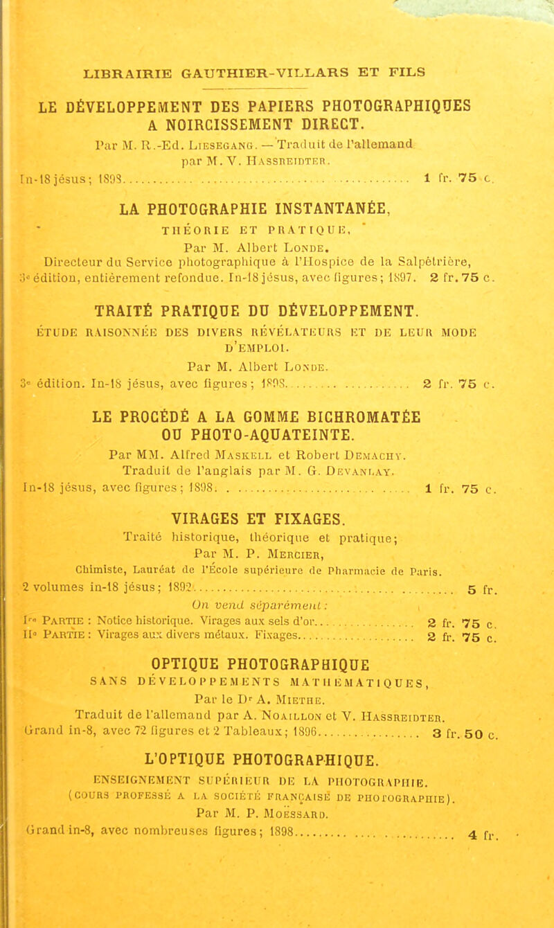LE DÉVELOPPEMENT DES PAPIERS PHOTOGRAPHIQUES A NOIRCISSEMENT DIRECT. Par M. R.-Ed. Liesegang. — Traduit de l'allemand par M. V. Hassueidter. fn-18jésus; \m 1 fr. 75 c. LA PHOTOGRAPHIE INSTANTANÉE, TIIÉOUIE ET PRATIQUIÎ, Par M. Albert Londe. Directeur du Service pliotographique à l'Hospice de la Salpétrière, o édition, entièrement refondue. In-18 jésus, avec figures; liS97. 2 fr.75 c. TRAITÉ PRATIQUE DU DÉVELOPPEMENT. étude r.\isonnée des divers révélateurs et de leur mode d'emploi. Par M. Albert Lo.nde. 3 édition. In-lS jésus, avec figures; If'OS. 2 fr. 75 c. LE PROCÉDÉ A LA GOMME BICHROMATÉE OU PHOTO-AQUATEINTE. Par MM. Alfred Maskell et Robert Demachv. Traduit de l'anglais par M. G. Devanlay. In-18 jésus, avec figures ; 1898 1 fr. 75 c. VIRAGES ET FIXAGES. Traité historique, théorique et pratique; Par M. P. MEnciEn, Chimiste, Lauréat de l'Ecole supérieure de Pharmacie de Paris. 2 volumes in-18 jésus; 1892 •. 5 fr. On vend séparément : Partie: Notice historique. Virages aux sels d'or 2 fr. 75 c II Partie: Virages au.\ divers métaux. Fixages 2 fr. 75 c OPTIQUE PHOTOGRAPHIQUE SANS DÉVELOPPEMENTS M A T II H M A T I Q U E S , Par le D' A. Miethe. Traduit de l'allemand par A. Noaillon et V. Hassreidter. Grand in-8, avec 72 figures et 2 Tableaux; 1896 3 fr. 50 c. L'OPTIQUE PHOTOGRAPHIQUE. ENSEIGNKMENT SUPÉRIEUR Dlî LA PHOTOGRAPHIE. (COURS PROFESSÉ A LA SOCIÉTÉ FRANÇAISE DE PHO roGRAPUIE ). Par M. P. MoËssARD.