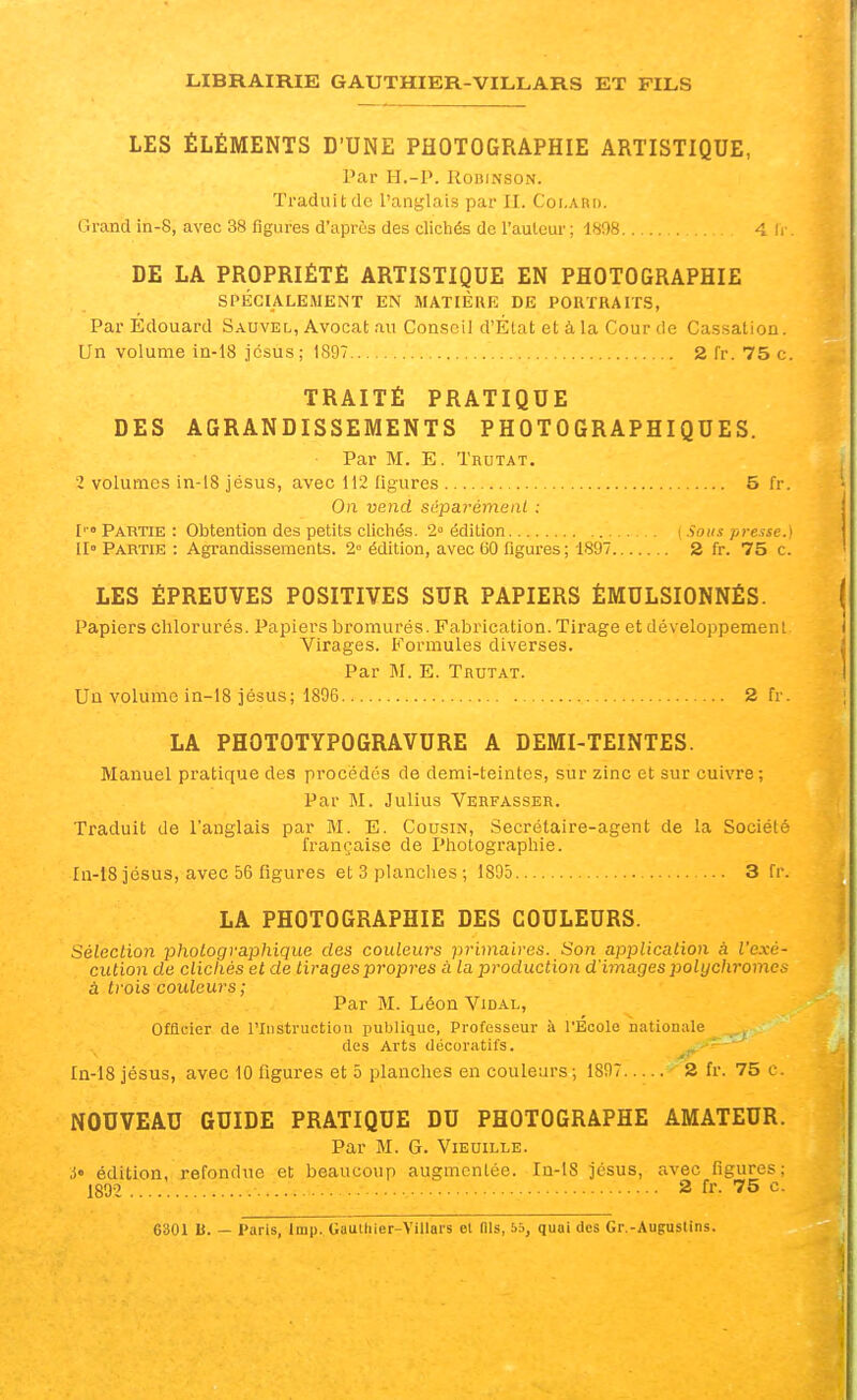 LES ÉLÉMENTS D'UNE PHOTOGRAPHIE ARTISTIQUE, Par H.-P. RoBiNSON. Traduit de l'anglais par II. Coi.arii. Grand in-8, avec 38 figures d'après des clichés de l'aulcur; 1808 4 ii DE LA PROPRIÉTÉ ARTISTIQUE EN PHOTOGRAPHIE SPÉCIALEMENT EN MATIÈRE DE PORTRAITS, Par Edouard Sauvel, Avocat au Conseil d'État et à la Cour de Cassation. Un volume in-18 jcsus; 1897 2 Tr. 75 c. TRAITÉ PRATIQUE DES AGRANDISSEMENTS PHOTOGRAPHIQUES. Par M. E. Thutat. î volumes in-18 jésus, avec 112 figures 5 fr. On vend sépaLrémenl : ['Partie: Obtention des petits clichés. 2» édition \ Sous presse.) Il» Partie : Agrandissements. 2» édition, avec 60 figures; 1897 S fr. 75 c. LES ÉPREUVES POSITIVES SUR PAPIERS ÉMULSIONNÉS. Papiers chlorurés. Papiers bromures. Fabrication. Tirage et développement Virages. Formules diverses. Par M. E. Trutat. Uû volume in-18 jésus; 1806 2 fr. LA PHOTOTYPOGRAVURE A DEMI-TEINTES. Manuel pratique des procédés de demi-teintes, sur zinc et sur cuivre ; Par M. Julius Verfasser. Traduit de l'anglais par M. E. Cousin, Secrétaire-agent de la Société française de Photographie. In-18 jésus, avec 56 figures et 3 planclies ; 1895 3 fr. LA PHOTOGRAPHIE DES COULEURS. Sélection photographique des couleurs primaires. Son application a l'exé- cution de clichés et de tirages propres à la production d'images 2:>olychromcs à trois couleurs; Par M. Léon Vidal, OfQcier de l'Instruction publique. Professeur à l'Ecole niUiouale des Arts décoratifs. In-18 jésus, avec 10 figures et 5 planches en couleurs; 1897 2 fr. 75 e. NOUVEAU GUIDE PRATIQUE DU PHOTOGRAPHE AMATEUR. Par M. G. Vieuille. i' édition, refondue et beaucoup augmentée. In-18 jésus, avec figures; 189-2 2 fr. 75 c. 6301 h. — Paris, Imp. Gaulhier-Villars et (Ils, 55, quai des Gr.-Augustins.