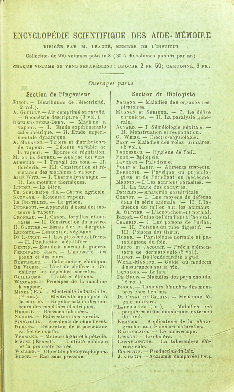 DIRIGBB PAB M. LKAUTB, MEMBRH DB 1 INSTITUA Collection de 250 volumea petit in-S ( 30 à 40 volumes publiés par an) CBAQUB VOLUME SB VBND SÉPARÉMENT : BROCHÉ, 2 FR. 5Û ; CARTO^^^^à, 3 FR. Ouvrages parus Section de l'Ingénieur PicoD. — Distribution de l'électricité, 2 vol.). A. GoniLLT.— Air comprimé on raréfié. — Géométrie descriptive (3 vol.). Dxtelshadvers-Debï. — Manhine à ■vapeur. — I. Etude expérimentale calorimétrique. — II. Etude expéri- mentale dynamique. A. Madamet.—Tiroirs et distributeurs de vapeur. — Détente variable de la vapeur. — Épures de régulation. M. UK LA Source.— Analyse des vins. Alhbilig. — 1. Travail des bois. — II. Corderie. — III. Construction et ré- sistance des machines à vapeur. Aimé Witz. — 1. Thermodynamique.— II. Les moteurs thermiques. LiNDET. — La bière. Th. ScHLŒSixG fils.— Chimie agricole. SacvaGb. - Moteurs à vapeur. Lb Ch atelier. — Le grisou. DcDEBOui. — Appareils d'essai des mo- teurs à vapeur. Ceomeac. — I. Canon, torpilles et cui- rasse. — II. Construction du navire. H. Gaotie». — Essais d or el d argetl. Lecomtb.— Les le.xtiles végétaux. Db Laonat. — I. Les gîtes métallifères. — II. Production métallifère. Bertik.— Étal de la manne de guerre. Ferdinand Jean. — L'industrie des peaux et des cuirs. Bebtheloi. — Calorimétrie chimique. Db VuBis. — L'an de chiffrer el dé- chiffrer les dépêches secrètça. OriLLAUMB. — Unités et étalons. WiDMAOT.— Principes de la machine il vapeur. MiNBL ( P. ). — Électricité industrielle. .■^ vol.). — Électricité appliquée à la mai no. — Régnlariaation des mo- tetirs de!» machines électriques. Hbbebt. — Boissons falsifiées. >'audiw.— Fabrication des vernis. SiNiOAGLiA.—Accidents de chaudières. GfKPEZ.— Décoration de la porcelaine au fen de moufle. Vermak». — Moteurs & (îaj el h pétrole. Meyeb (Erncsl). — L'utilité publique el la propriété privée. Wallok. - Objectifs photographique*. Bi.ocB. — Eau son* pression. Section dn Biologiste Faisans. — Maladies des organes res- piratoires. MagnaS et Sértkux. — I. Le délire chronique. — II. La paralysie géné- rale. ArvARD. — L Séméiologie génitale. — II. Menstruation ei féconaation. G. Weiss. — Electro-physiologie. Bazy. — Maladies des voies urinaires. ( 2 vol. ). Trousseau. — Hygiène de TceiL Feré.— Epilepsie. LaveraK.— Paludisme. PoLiN et Labit. — Aliments sn-specis. Bkrgonib. — Physique du physiolo- giste el de l'étudiant en médecuie. Mbgnin.—I. Les acariens parasites. — II. La faune des cadavres. Demelin.— Anatomie obstétricale. Cubnot. — I. Les movens de défense dans la série animale. — II. L'in- fiuence du milieu sur les animaux À. Olivier — L'accouchemeiii normal. Bergé.— Guide de l'étadiani à l'hôpital. Charbin.— I. Les poisons de l'urine.. — II. Poisons du tube digestif. —• m. Poisons des tissus. KoGER. — Physiologie normale et pa- thologique du foie. Brocq el Jacquet. — Précis élémen- taire de dermatologie (.5 vol ). Hanot. — De l'endocardite aigué. Weill-Mantod. — Guide du médecin d'assurances sui la vie. Langlois. — Le lait. De Brun.— Maladies des pars chauds. ( 2 vol. ). Broca.— Tumeurs blanches des mem- bres chez l'enfant. De Cazal m Catrir. — Médecine lé- gale militaire. Lapbrsonnb ( db ). — Maladies des paupières et des membranes exiemes de l'oeil. Kœhler. — Applications de la photo- graphie aux Sciences nstnrellos. Bbauregard. — Le microscope. IjEsagb. — Le choléra. Lannelongub.— La tuberculoçô'chi- rurgicale. CoRNKViN.— Prodnctiou do lait. J. CuATiH. —A'::4vomie comparée M ▼.).