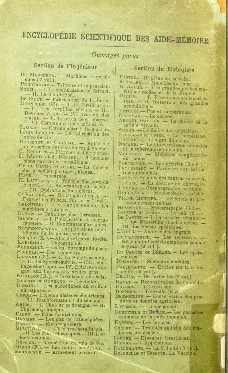 Ouvrages parus Section de l'Ingénieur De Marchrna. — Machines frigorifi- ques (2 vol.). PrddWmme.-Teinture et impression. hoREL — I. La rectification do lalcool. — II. La distillation. De BiLLT. — Fabrication do la fonte. Henniîbert (C). - [ La fortirtcaiioa. — II., Les torpilles sèches. — II[. Bouches à feu. — IV. Attaque des places. — V. Travaux dcfampa^no — VL Communications militaire°s. Caspari. — Chronomètres de manne Lours Jacquet. ~ La fabrication des eaus-de-vie. DuDEBonT et Cronkau. — Appareils accessoires des chaudières à vapnur C. BooRLET. —Bicycles et bicyclettcs! H. LEAUTuet A. Berard.— Transmis- sions par câbles métalliques. De la Baume Pldvinbl.—La théorie des procédés photographiques.. Hatt. — l es marées. H. Laurent.—L Théorie des jeuï do hasard. —II. Assurances sur la vie. — IIL Opérations financières. C VALr.riîR. — Balistique (3 vol.). Proiectiles.Fusées. Cuira&scs(2vol ). Leloutre. — Le fonctionnement des machines à vapeur. Dariès. — Cubaturo des terrasses. Siderskt.—-1. Polarisât-on et snccha- nmétrie. — IL Constantes physiques. Nikwenglowski. — Applications scien- tifiques de la photofijraphie. RocQUBs (X.).—Alcools eteaux-de-vio. MoEsSARD. — Topographie. BoDRSAULT. — Calcul du temps de pose. fc-EGOELA. — Les tramways. Lkfevre (J. ).— I. La Spectroscopie. ~ II. La Spectpométrie. — Hl.iuclai- rage électrique. — IV. Éclairage aur gaz, aux huiles, au.v acides gras. Barillot (E.). — Distillation des bois. IM01S.SAN et UcvRARD. — Le nickel. Ukbain. — Los succédanés du chifTon en papeterie. Loppw. — I. Accumulateurs électriques. —- II. Transformateurs de tension. Ariès. — l. Chal'îur et énergie. — IL Thermodynamique. Fabrt. — files eit étriqués. Kk.vriet. — Les gaz de l'atmosphèro. Du.Mcyr. -r-£lectr-(.moieur8, Mi.>iKT(A.}. — L L'Iiloctro-motalIuririo. — II. Les foui - éloctriquos,—IlLL'é- lectro-chimie. . ^ DoKooR. — Tracé d'un ch.^m'in de for.* MiRoN (F.). — Les huiles minér.ilcs. BoR.NScquB. — Armement portatif. Section du Biologiste Castex.—Hygiène do la voix. Meuklen, _ Alaiadies du cœar. U. KociiE. - Las t-randes pèches ma- ritimes modernes de la Ft'ance. Uu.rcR. — r. Résections sons-périos- tees. — IL Résections des grandes articulations. . Lktullk.— Pus et suppuration. Critzman.—Le cancer. ABMANn Gautier. — La chirni de 'a cellii'e vivante. Sèglas. — Le délire des négations. S vAM.iLAS Meunier. — Les météorites Orésant..— Les gaz du sang. NocARD. — Les tuberculoses'animales et la tuberculose hum,tine. Mocssous. — Maladies congi^uitaie» du cœur. Bkrthault. — Les prairies (2 vol. ). Trouessart. — Parasites des habita- tions humaines. Lamy.— S3-phili3 des centres nerveui. îÎKcr.us. -r- La cocaïne en chirnfie. Thoulbt.— Océanograpliie pratique. HocJDAïU.B. — Météorologie agricole. Victor Meunier. — Sélection et pc-r- fectionneraent animal. HÉNOOQtjE. — Spectroscopie bio'og. Galippe et B'RuÉ. — Le pain (2 v.). Lb Dantec— I. La matière vivante.— II. La Baciéridie charbonneuse. III. La Forme spécifique. L'IIoTE. — Analj'se des engrais. LAnBALBTRiER. — Les tourteaux. — Résidus industriels employés comme engrais (2 vol. ). Lb Dantec et Bérard. — Les sporo- zoaires. Dbmmler. — Soins au3E malades. Dallemaonb. — Études sur la ctiœi- nalité (3 vol.). Brault. — Des artérifos (2 vol.). Ravaz. — Reconstitution du vi'-rioHo. Khlkrs. — LKi-goiis-me. Bo.NNtER. — L'Oreille (5 vc. , Dksmodlins. — Conservation des pro- duits et denrées agricoles. L jverdo. — Lo vor à soie. DuBREUiLH et BEft.LB.— î^es parasïtos animaux do la peiu humaiuo. Katser. — I^es levures. ^ Collet. — Troubles auditifs des, ma- ladies nerveuses. f LooTRB. — Essences forestières. MoNoo. — L'Appendicite. Dallemagns. — La Volonté (3 vol.). Dblobellb etCoEETTB. La Vaccina.
