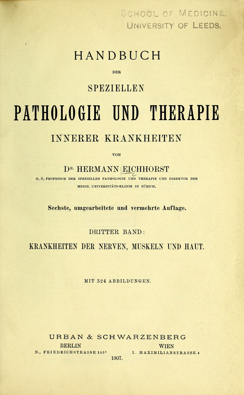 Univbrsity of Leeds. HANDBUCH DER SPEZIELLEN PATHOLOGIE ÜND THERAPIE INNERER KRANKHEITEN VON HERMANN EICHHORST ; ^ O, Ö. PROFESSOR DER SPEZIELLEN PATHOLOGIE UND THERAPIE UND DIREKTOR DER MEDIZ. UNIVERSITÄTS-KLINIK IN ZÜRICH. Sechste, umgearbeitete und vermehrte Auflage. DRITTER BAND: KEAMHEITEN DER NERVEN, MUSKELN UND HAUT. MIT 324 ABBILDUNGEN. URBAN & SCHWARZENBERG BERLIN WIEN K., FEIEDEICHSTEASSE lOS»» I., MAXIMILlANSTEASSE 4 1907.