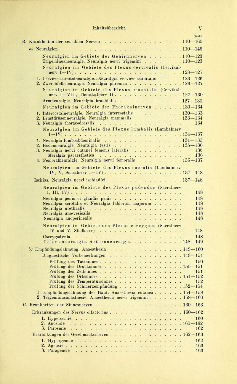 Seite B. Krankheiten der sensiblen Nerven 110—160 a) Neuralgien 110—149 Neuralgien im Gebiete der Gehirnnerven 110—123 Trigeminusneuralgie. Neuralgia nervi trigeraini 110—123 Neuralgien im Gebiete des Plexus cervicalis (Cervikal- nerv I—IV) 123—127 1. Cervico-occipitalneuralgie. Neuralgia cervico-occipitalis 123—126 2. Zwerchfellsneuralgie. Neuralgia phrenica 126—127 Neuralgien im Gebiete des Plexus brachialis (Cervikal- nerv I-VIII, Thorakalnerv I) 127—130 Armneuralgie. Neuralgia brachialis 127—130 Neuralgien im Gebiete der Thorakalnerven 130—134 1. Intercostalneuralgie. Neuralgia intercostalis 130—133 2. Brustdrüsenneuralgie. Neuralgia mammalis 133—134 3. Neuralgia thoracodorsalis 134 Neuralgien im Gebiete des Plexus lumbalis (Lumbainerv I—IV) 134—137 1. Neuralgia lumboabdominalis 134—135 2. Hodenneuralgie. Neuralgia testis 135—136 3. Neuralgia nervi cutanei femoris lateralis 136 Meralgia paraesthetica 136 4. Femoralneuralgie. Neuralgia nervi femoralis 136—137 Neuralgien im Gebiete des Plexus sacralis (Lumbalnerv IV, V, Sacralnerv I—IV) 137—148 Ischias. Neuralgia nervi ischiadici 137—148 Neuralgien im Gebiete des Plexus pudendus (Sacralnerv I, III, IV) 148 Neuralgia penis et glandis penis 148 Neuralgia scrotalis et Neuralgia labiorum majorum 148 Neuralgia urethralis 148 Neuralgia ano-vesicalis 148 Neuralgia anoperinealis 148 Neuralgien im Gebiete des Plexus coccj'geus (Sacralnerv IV und V, Steißnerv) 148 Coccygodynia 148 Gelenkneuralgie. Arthroneuralgia 148—149 h) Empfindungslähmung. Anaesthesia 149—160 Diagnostische Vorbemerkungen 149—154 Prüfung des Tastsinnes 150 Prüfung des Drucksinnes 150—151 Prüfung des Zeitsinnes 151 Prüfung des Ortssinnes 151—152 Prüfung des Tempeiatursinnes 152 Prüfung der Schmerzempfindung 152—154 1. Emptindungslähmung der Haut. Anaesthesia cutanea 154—158 2. Trigeminusanästhesie. Anaesthesia nervi trigemini 158—160 C. Krankheiten der Sinnesnerven 160—163 Erkrankungen des Nervus olfactorius 160—162 1. Hvperosmie 160 2. Anosmie 160—162 3. Parosmie 162 Erkrankungen der Geschmacksnerven 162—163 1. Hvpergeusie 162 2. Ageusie 163 3. Parageusie 163